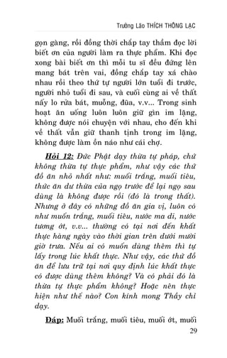 Tröôûng Laõo THÍCH THOÂNG LAÏC

goïn gaøng, roài ñoàng thôøi chaép tay thaàm ñoïc lôøi
bieát ôn cuûa ngöôøi laøm ra thöïc phaåm. Khi ñoïc
xong baøi bieát ôn thì moãi tu só ñeàu ñöùng leân
mang baùt treân vai, ñoàng chaép tay xaù chaøo
nhau roài theo thöù töï ngöôøi lôùn tuoåi ñi tröôùc,
ngöôøi nhoû tuoåi ñi sau, vaø cuoái cuøng ai veà thaát
naáy lo röûa baùt, muoãng, ñuõa, v.v... Trong sinh
hoaït aên uoáng luoân luoân giöõ gìn im laëng,
khoâng ñöôïc noùi chuyeän vôùi nhau, cho ñeán khi
veà thaát vaãn giöõ thanh tònh trong im laëng,
khoâng ñöôïc laøm oàn naùo nhö caùi chôï.
Hoûi 12: Ñöùc Phaät daïy thöøa töï phaùp, chöù
khoâng thöøa töï thöïc phaåm, nhö vaäy caùc thöù
ñoà aên nhoû nhaát nhö: muoái traéng, muoái tieâu,
thöùc aên dö thöøa cuûa ngoï tröôùc ñeå laïi ngoï sau
duøng laø khoâng ñöôïc roài (ñoù laø trong thaát).
Nhöng ôû ñaây coù nhöõng ñoà aên gia vò, luoân coù
nhö muoán traéng, muoái tieâu, nöôùc ma di, nöôùc
töông ôùt, v.v... thöôøng coù taïi nôi ñeán khaát
thöïc haøng ngaøy vaøo thôøi gian treân döôùi möôøi
giôø tröa. Neáu ai coù muoán duøng theâm thì töï
laáy trong luùc khaát thöïc. Nhö vaäy, caùc thöù ñoà
aên ñeå löu tröõ taïi nôi quy ñònh luùc khaát thöïc
coù ñöôïc duøng theâm khoâng? Vaø coù phaûi ñoù laø
thöøa töï thöïc phaåm khoâng? Hoaëc neân thöïc
hieän nhö theá naøo? Con kính mong Thaày chæ
daïy.
Ñaùp: Muoái traéng, muoái tieâu, muoái ôùt, muoái
29

 