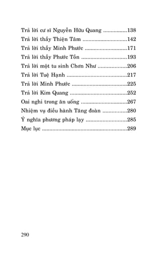 HOÛI ÑAÙP OAI NGHI CHAÙNH HAÏNH

Traû lôøi cö só Nguyeãn Höõu Quang ................138
Traû lôøi thaày Thieän Taâm ..............................142
Traû lôøi thaày Minh Phöôùc ............................171
Traû lôøi thaày Phöôùc Toàn ..............................193
Traû lôøi moät tu sinh Chôn Nhö ...................206
Traû lôøi Tueä Haïnh ........................................217
Traû lôøi Minh Phöôùc .....................................225
Traû lôøi Kim Quang ......................................252
Oai nghi trong aên uoáng ...............................267
Nhieäm vuï ñieàu haønh Taêng ñoaøn ................280
YÙ nghóa phöông phaùp laïy ...........................285
Muïc luïc .........................................................289

290

 