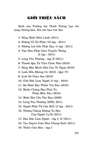 Tröôûng Laõo THÍCH THOÂNG LAÏC

GIÔÙI THIEÄU SAÙCH
Saùch cuûa Tröôûng laõo Thích Thoâng Laïc chæ
taëng, khoâng baùn. Xin caùc baïn tìm ñoïc:
1- Soáng Möôøi Ñieàu Laønh (2011)
2- Ñöôøng Veà Xöù Phaät (10 taäp - 2011)
3- Nhöõng Lôøi Goác Phaät Daïy (4 taäp - 2011)
4- Vaên Hoùa Phaät Giaùo Truyeàn Thoáng
(2 taäp - 2011)
5- Loøng Yeâu Thöông - taäp II (2011)
6- Thanh Quy Tu Vieän Chôn Nhö (2010)
7- Soáng Moät Mình Nhö Con Teâ Ngöu (2010)
8- Linh Hoàn Khoâng Coù (2010 - Quyù IV)
9- Lòch Söû Chuøa Am (2010)
10- Giôùi Ñöùc Laøm Ngöôøi (2 taäp - 2010)
11- Ba Möôi Baûy Phaåm Trôï Ñaïo (2010)
12- Muoán Chöùng Ñaïo Phaûi Tu
Phaùp Moân Naøo (2010)
13- Möôøi Hai Cöûa Vaøo Ñaïo (2009)
14- Loøng Yeâu Thöông (2009, 2011)
15- Ngöôøi Phaät Töû Caàn Bieát (2 taäp - 2011)
16- Nhöõng Chaëng Ñöôøng Tu Hoïc
Cuûa Ngöôøi Cö Só (2011)
17- Ñaïo Ñöùc Laøm Ngöôøi - taäp I, II (2011)
18- Taïo Duyeân Giaùo Hoùa Chuùng Sinh (2011)
19- Thieàn Caên Baûn - taäp I

291

 