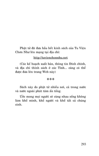 Tröôûng Laõo THÍCH THOÂNG LAÏC

Phaät töû ñaõ ñöa haàu heát kinh saùch cuûa Tu Vieän
Chôn Nhö leân maïng taïi ñòa chæ:
http://tuvienchonnhu.net
(Caùc keá hoaïch xuaát baûn, thoâng tin Ñính chính,
vaø ñòa chæ thænh saùch ôû caùc Tænh... cuõng coù theå
ñöôïc ñöa leân trang Web naøy)

Saùch naøy do phaät töû nhieàu nôi, caû trong nöôùc
vaø nöôùc ngoaøi phaùt taâm aán toáng.
Öôùc mong moïi ngöôøi seõ cuøng nhau soáng khoâng
laøm khoå mình, khoå ngöôøi vaø khoå taát caû chuùng
sinh.

293

 