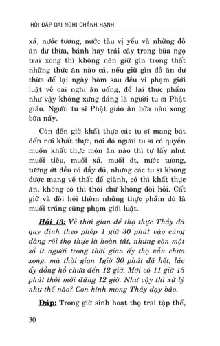 HOÛI ÑAÙP OAI NGHI CHAÙNH HAÏNH

xaû, nöôùc töông, nöôùc taøu vò yeåu vaø nhöõng ñoà
aên dö thöøa, baùnh hay traùi caây trong böõa ngoï
trai xong thì khoâng neân giöõ gìn trong thaát
nhöõng thöùc aên naøo caû, neáu giöõ gìn ñoà aên dö
thöøa ñeå laïi ngaøy hoâm sau ñeàu vi phaïm giôùi
luaät veà oai nghi aên uoáng, ñeå laïi thöïc phaåm
nhö vaäy khoâng xöùng ñaùng laø ngöôøi tu só Phaät
giaùo. Ngöôøi tu só Phaät giaùo aên böõa naøo xong
böõa naáy.
Coøn ñeán giôø khaát thöïc caùc tu só mang baùt
ñeán nôi khaát thöïc, nôi ñoù ngöôøi tu só coù quyeàn
muoán khaát thöïc moùn aên naøo thì töï laáy nhö:
muoái tieâu, muoái xaû, muoái ôùt, nöôùc töông,
töông ôùt ñeàu coù ñaày ñuû, nhöng caùc tu só khoâng
ñöôïc mang veà thaát ñeå giaønh, coù thì khaát thöïc
aên, khoâng coù thì thoâi chöù khoâng ñoøi hoûi. Caát
giöõ vaø ñoøi hoûi theâm nhöõng thöïc phaåm duø laø
muoái traéng cuõng phaïm giôùi luaät.
Hoûi 13: Veà thôøi gian ñeå thoï thöïc Thaày ñaõ
quy ñònh theo pheùp 1 giôø 30 phuùt vaøo cuùng
daøng roài thoï thöïc laø hoaøn taát, nhöng coøn moät
soá ít ngöôøi trong thôøi gian aáy thoï vaãn chöa
xong, maø thôøi gian 1giôø 30 phuùt ñaõ heát, luùc
aáy ñoàng hoà chöa ñeán 12 giôø. Môùi coù 11 giôø 15
phuùt thoâi môùi ñuùng 12 giôø. Nhö vaäy thì xöû lyù
nhö theá naøo? Con kính mong Thaày daïy baûo.
Ñaùp: Trong giôø sinh hoaït thoï trai taäp theå,
30

 