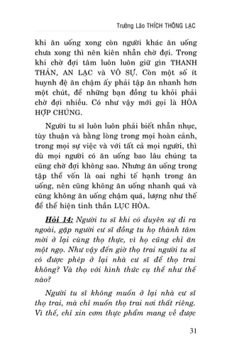 Tröôûng Laõo THÍCH THOÂNG LAÏC

khi aên uoáng xong coøn ngöôøi khaùc aên uoáng
chöa xong thì neân kieân nhaãn chôø ñôïi. Trong
khi chôø ñôïi taâm luoân luoân giöõ gìn THANH
THAÛN, AN LAÏC vaø VOÂ SÖÏ. Coøn moät soá ít
huynh ñeä aên chaäm aáy phaûi taäp aên nhanh hôn
moät chuùt, ñeå nhöõng baïn ñoàng tu khoûi phaûi
chôø ñôïi nhieàu. Coù nhö vaäy môùi goïi laø HOØA
HÔÏP CHUÙNG.
Ngöôøi tu só luoân luoân phaûi bieát nhaãn nhuïc,
tuøy thuaän vaø baèng loøng trong moïi hoaøn caûnh,
trong moïi söï vieäc vaø vôùi taát caû moïi ngöôøi, thì
duø moïi ngöôøi coù aên uoáng bao laâu chuùng ta
cuõng chôø ñôïi khoâng sao. Nhöng aên uoáng trong
taäp theå voán laø oai nghi teá haïnh trong aên
uoáng, neân cuõng khoâng aên uoáng nhanh quaù vaø
cuõng khoâng aên uoáng chaäm quaù, löôïng nhö theá
ñeå theå hieän tinh thaàn LUÏC HOØA.
Hoûi 14: Ngöôøi tu só khi coù duyeân söï ñi ra
ngoaøi, gaëp ngöôøi cö só ñoàng tu hoï thaønh taâm
môøi ôû laïi cuøng thoï thöïc, vì hoï cuõng chæ aên
moät ngoï. Nhö vaäy ñeán giôø thoï trai ngöôøi tu só
coù ñöôïc pheùp ôû laïi nhaø cö só ñeå thoï trai
khoâng? Vaø thoï vôùi hình thöùc cuï theå nhö theá
naøo?
Ngöôøi tu só khoâng muoán ôû laïi nhaø cö só
thoï trai, maø chæ muoán thoï trai nôi thaát rieâng.
Vì theá, chæ xin côm thöïc phaåm mang veà ñöôïc
31

 