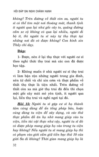 HOÛI ÑAÙP OAI NGHI CHAÙNH HAÏNH

khoâng? Treân ñöôøng veà thaát coøn xa, ngöôøi tu
só coù theå tìm moät nôi thoaùng maùt, thanh tònh
ít ngöôøi qua laïi nhö goác caây to, quaõng ñöôøng
caám xe coä khoâng coù qua laïi nhieàu, ngöôøi ñi
boä ít, thì ngöôøi tu só naøy töï thoï thöïc taïi
nhöõng nôi ñoù coù ñöôïc khoâng? Con kính xin
Thaày chæ daïy.
Ñaùp:
1- Ñöôïc, neân ôû laïi thoï thöïc vôùi ngöôøi cö só
theo nghi thöùc thoï trai maø caùc con ñaõ ñöôïc
hoïc taäp.
2- Khoâng muoán ôû nhaø ngöôøi cö só thoï trai
vì laøm baän roän nhöõng ngöôøi trong gia ñình,
neân töø choái vaø chæ xin côm vaø thöïc phaåm veà
thaát thoï thöïc laø tieän nhaát. Treân ñöôøng veà
thaát coøn xa maø giôø thoï trai ñaõ ñeán thì choïn
moät goác caây maùt meû yeân tònh, ít ngöôøi qua
laïi, lieàn thoï trai vaø nghæ ngôi taïi ñoù.
Hoûi 15: Ngöôøi tu só gaëp cö só hoï thaønh
taâm cuùng daøng ñeå aán toáng phaùp baûo, hoaëc
cuùng daøng tu vieän ñeå xaây döïng, vaø caùc thöù
thöïc phaåm ñoà aên hoï nhôø mang giuùp vaøo tu
vieän, tieàn taøi vaät thöïc nhö vaäy, ngöôøi tu só ñoù
coù ñöôïc pheùp mang giuùp hoï vaøo trong tu vieän
hay khoâng? Neáu ngöôøi tu só mang giuùp hoï thì
coù phaïm vaøo giôùi caám giöõ tieàn baïc thöù 10 cuûa
giôùi Sa di khoâng? Thôøi gian mang giuùp hoï laø
32

 