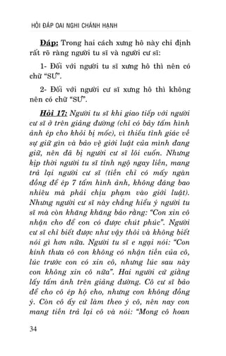 HOÛI ÑAÙP OAI NGHI CHAÙNH HAÏNH

Ñaùp: Trong hai caùch xöng hoâ naøy chæ ñònh
raát roõ raøng ngöôøi tu só vaø ngöôøi cö só:
1- Ñoái vôùi ngöôøi tu só xöng hoâ thì neân coù
chöõ “SÖ”.
2- Ñoái vôùi ngöôøi cö só xöng hoâ thì khoâng
neân coù chöõ “SÖ”.
Hoûi 17: Ngöôøi tu só khi giao tieáp vôùi ngöôøi
cö só ôû treân giaûng ñöôøng (chæ coù baûy taám hình
aûnh eùp cho khoûi bò moác), vì thieáu tænh giaùc veà
söï giöõ gìn vaø baûo veä giôùi luaät cuûa mình ñang
giöõ, neân ñaõ bò ngöôøi cö só loâi cuoán. Nhöng
kòp thôøi ngöôøi tu só tænh ngoä ngay lieàn, mang
traû laïi ngöôøi cö só (tieàn chæ coù maáy ngaøn
ñoàng ñeå eùp 7 taám hình aûnh, khoâng ñaùng bao
nhieâu maø phaûi chòu phaïm vaøo giôùi luaät).
Nhöng ngöôøi cö só naøy chaúng hieåu yù ngöôøi tu
só maø coøn khaêng khaêng baûo raèng: “Con xin coâ
nhaän cho ñeå con coù ñöôïc chuùt phuùc”. Ngöôøi
cö só chæ bieát ñöôïc nhö vaäy thoâi vaø khoâng bieát
noùi gì hôn nöõa. Ngöôøi tu só e ngaïi noùi: “Con
kính thöa coâ con khoâng coù nhaän tieàn cuûa coâ,
luùc tröôùc con coù xin coâ, nhöng luùc sau naøy
con khoâng xin coâ nöõa”. Hai ngöôøi cöù giaèng
laáy taám aûnh treân giaûng ñöôøng. Coâ cö só baûo
ñeå cho coâ eùp hoä cho, nhöng con khoâng ñoàng
yù. Coøn coâ aáy cöù laøm theo yù coâ, neân nay con
mang tieàn traû laïi coâ vaø noùi: “Mong coâ hoan
34

 