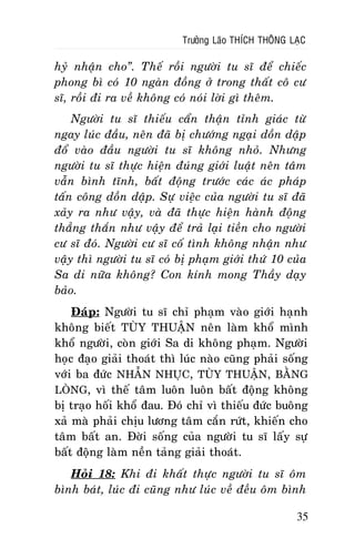 Tröôûng Laõo THÍCH THOÂNG LAÏC

hyû nhaän cho”. Theá roài ngöôøi tu só ñeå chieác
phong bì coù 10 ngaøn ñoàng ôû trong thaát coâ cö
só, roài ñi ra veà khoâng coù noùi lôøi gì theâm.
Ngöôøi tu só thieáu caån thaän tænh giaùc töø
ngay luùc ñaàu, neân ñaõ bò chöôùng ngaïi doàn daäp
ñoå vaøo ñaàu ngöôøi tu só khoâng nhoû. Nhöng
ngöôøi tu só thöïc hieän ñuùng giôùi luaät neân taâm
vaãn bình tónh, baát ñoäng tröôùc caùc aùc phaùp
taán coâng doàn daäp. Söï vieäc cuûa ngöôøi tu só ñaõ
xaûy ra nhö vaäy, vaø ñaõ thöïc hieän haønh ñoäng
thaúng thaén nhö vaäy ñeå traû laïi tieàn cho ngöôøi
cö só ñoù. Ngöôøi cö só coá tình khoâng nhaän nhö
vaäy thì ngöôøi tu só coù bò phaïm giôùi thöù 10 cuûa
Sa di nöõa khoâng? Con kính mong Thaày daïy
baûo.
Ñaùp: Ngöôøi tu só chæ phaïm vaøo giôùi haïnh
khoâng bieát TUØY THUAÄN neân laøm khoå mình
khoå ngöôøi, coøn giôùi Sa di khoâng phaïm. Ngöôøi
hoïc ñaïo giaûi thoaùt thì luùc naøo cuõng phaûi soáng
vôùi ba ñöùc NHAÃN NHUÏC, TUØY THUAÄN, BAÈNG
LOØNG, vì theá taâm luoân luoân baát ñoäng khoâng
bò traïo hoái khoå ñau. Ñoù chæ vì thieáu ñöùc buoâng
xaû maø phaûi chòu löông taâm caén röùt, khieán cho
taâm baát an. Ñôøi soáng cuûa ngöôøi tu só laáy söï
baát ñoäng laøm neàn taûng giaûi thoaùt.
Hoûi 18: Khi ñi khaát thöïc ngöôøi tu só oâm
bình baùt, luùc ñi cuõng nhö luùc veà ñeàu oâm bình
35

 