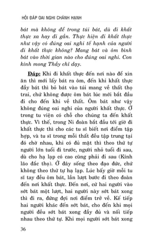 HOÛI ÑAÙP OAI NGHI CHAÙNH HAÏNH

baùt maø khoâng ñeå trong tuùi baùt, duø ñi khaát
thöïc xa hay ñi gaàn. Thöïc hieän ñi khaát thöïc
nhö vaäy coù ñuùng oai nghi teá haïnh cuûa ngöôøi
ñi khaát thöïc khoâng? Mang baùt vaø oâm bình
baùt vaøo thôøi gian naøo cho ñuùng oai nghi. Con
kính mong Thaày chæ daïy.
Ñaùp: Khi ñi khaát thöïc ñeán nôi naøo ñeå xin
aên thì môùi laáy baùt ra oâm, ñeán khi khaát thöïc
ñaày baùt thì boû baùt vaøo tuùi mang veà thaát thoï
trai, chöù khoâng ñöôïc oâm baùt luùc môùi baét ñaàu
ñi cho ñeán khi veà thaát. OÂm baùt nhö vaäy
khoâng ñuùng oai nghi cuûa ngöôøi khaát thöïc. ÔÛ
trong tu vieän coù choã cho chuùng ta ñeán khaát
thöïc. Vì theá, trong Ni ñoaøn baét ñaàu tôùi giôø ñi
khaát thöïc thì cho caùc tu só bieát nôi ñieåm taäp
hôïp, vaø tu só trong moãi thaát ñeàu taäp trung taïi
ñoù chôø nhau, khi coù ñuû maët thì theo thöù töï
ngöôøi lôùn tuoåi ñi tröôùc, ngöôøi nhoû tuoåi ñi sau,
duø cho haï laïp coù cao cuõng phaûi ñi sau (Kính
laõo ñaéc thoï). ÔÛ ñaây soáng theo ñaïo ñöùc, chöù
khoâng theo thöù töï haï laïp. Luùc baáy giôø moãi tu
só tay ñeàu oâm baùt, laàn löôït böôùc ñi theo ñoaøn
ñeán nôi khaát thöïc. Ñeán nôi, cöù hai ngöôøi vaøo
sôùt baùt moät löôït, hai ngöôøi naøy sôùt baùt xong
thì ñi ra, ñöùng ñôïi nôi ñieåm trôû veà. Keá tieáp
hai ngöôøi khaùc ñeán sôùt baùt, cho ñeán khi moïi
ngöôøi ñeàu sôùt baùt xong ñaày ñuû vaø noái tieáp
nhau theo thöù töï. Khi moïi ngöôøi sôùt baùt xong
36

 