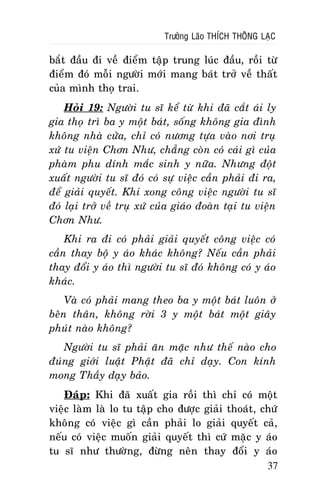 Tröôûng Laõo THÍCH THOÂNG LAÏC

baét ñaàu ñi veà ñieåm taäp trung luùc ñaàu, roài töø
ñieåm ñoù moãi ngöôøi môùi mang baùt trôû veà thaát
cuûa mình thoï trai.
Hoûi 19: Ngöôøi tu só keå töø khi ñaõ caét aùi ly
gia thoï trì ba y moät baùt, soáng khoâng gia ñình
khoâng nhaø cöûa, chæ coù nöông töïa vaøo nôi truï
xöù tu vieän Chôn Nhö, chaúng coøn coù caùi gì cuûa
phaøm phu dính maéc sinh y nöõa. Nhöng ñoät
xuaát ngöôøi tu só ñoù coù söï vieäc caàn phaûi ñi ra,
ñeå giaûi quyeát. Khi xong coâng vieäc ngöôøi tu só
ñoù laïi trôû veà truï xöù cuûa giaùo ñoaøn taïi tu vieän
Chôn Nhö.
Khi ra ñi coù phaûi giaûi quyeát coâng vieäc coù
caàn thay boä y aùo khaùc khoâng? Neáu caàn phaûi
thay ñoåi y aùo thì ngöôøi tu só ñoù khoâng coù y aùo
khaùc.
Vaø coù phaûi mang theo ba y moät baùt luoân ôû
beân thaân, khoâng rôøi 3 y moät baùt moät giaây
phuùt naøo khoâng?
Ngöôøi tu só phaûi aên maëc nhö theá naøo cho
ñuùng giôùi luaät Phaät ñaõ chæ daïy. Con kính
mong Thaày daïy baûo.
Ñaùp: Khi ñaõ xuaát gia roài thì chæ coù moät
vieäc laøm laø lo tu taäp cho ñöôïc giaûi thoaùt, chöù
khoâng coù vieäc gì caàn phaûi lo giaûi quyeát caû,
neáu coù vieäc muoán giaûi quyeát thì cöù maëc y aùo
tu só nhö thöôøng, ñöøng neân thay ñoåi y aùo
37

 