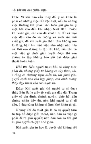 HOÛI ÑAÙP OAI NGHI CHAÙNH HAÏNH

khaùc. Vì khi naøo caàn thay ñoåi y aùo khaùc laø
phaûi coù nhöõng vieäc raát ñaëc bieät, neáu laø nhöõng
vieäc thöôøng thì phaûi luoân luoân giöõ gìn ba y
moät baùt cho ñeán khi nhaäp Nieát Baøn. Tröôùc
khi xuaát gia, caùc con ñaõ chuaån bò taát caû moïi
vieäc ñaâu vaøo ñoù vaø buoâng xaû saïch roài môùi
xuaát gia, ñeå khi xuaát gia thaân taâm khoâng coøn
lo laéng, baän bòu moät vieäc nhoû nhaët naøo nöõa
caû. Bôûi con ñöôøng tu taäp raát khoù, neáu coøn coù
moät vieäc gì chöa giaûi quyeát ñöôïc thì con
ñöôøng tu taäp khoâng bao giôø ñaït ñöôïc giaûi
thoaùt hoaøn toaøn.
Hoûi 20: Neáu ngöôøi tu só khi coù coâng vieäc
phaûi ñi, nhöng giaáy tôø khoâng coù tuøy thaân, thì
e raèng coù chöôùng ngaïi dieãn ra, thì phaûi giaûi
quyeát caùch naøo cho hôïp phaùp, con kính mong
thaày daïy theâm cho con ñöïôc roõ.
Ñaùp: Khi xuaát gia thì ngöôøi tu só ñöôïc
thaày Boån Sö lo giaáy tôø xuaát gia ñaày ñuû. Trong
giaáy coù gia ñình, chaùnh quyeàn, giaùo hoäi ñeàu
chöùng nhaän ñaày ñuû, neân khi ngöôøi tu só ñi
ñaâu, ôû ñaâu cuõng khoâng ai laøm khoù khaên gì caû.
Nhöng khi ñaõ xuaát gia laø coù söï quyeát taâm
tu taäp ñeå ñöôïc giaûi thoaùt, neân ñaâu coù vieäc gì
phaûi ñi ra giaûi quyeát; neân ñaâu coøn coù thì giôø
ñi giaûi quyeát chuyeän theá gian.
Khi xuaát gia tu hoïc laø quyeát chí khoâng rôøi
38

 