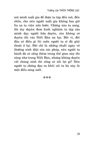 Tröôûng Laõo THÍCH THOÂNG LAÏC

nôi mình xuaát gia ñeå ñöôïc tu taäp ñeán nôi, ñeán
choán, cho neân ngöôøi xuaát gia khoâng bao giôø
lìa xa tu vieän nöûa böôùc. Chöøng naøo tu xong,
thì tuøy duyeân ñem kinh nghieäm tu taäp cuûa
mình daïy ngöôøi höõu duyeân, coøn khoâng coù
duyeân thì vaøo Nieát Baøn an laïc. Bôûi vì, ñôøi
ñaâu coù ñieàu gì loâi cuoán ngöôøi tu só ñaõ giaûi
thoaùt ôû laïi. Ñôøi chæ laø nhöõng chuoãi ngaøy voâ
thöôøng sinh dieät cuûa caùc phaùp, neân ngöôøi tu
haønh duø coù soáng theâm trong theá gian naøy thì
cuõng nhö trong Nieát Baøn, nhöng khoâng duyeân
vôùi chuùng sinh thì soáng coù ích lôïi gì? Neân
ngöôøi tu chöùng ñaïo ra khoûi coõi ta baø naøy laø
moät ñieàu saùng suoát.


39

 