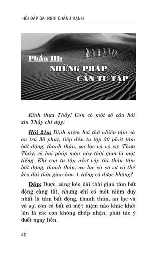 HOÛI ÑAÙP OAI NGHI CHAÙNH HAÏNH

Phaàn III:

NHÖÕNG PHAÙP
CAÀN TU TAÄP

Kính thöa Thaày! Con coù moät soá caâu hoûi
xin Thaày chæ daïy:
Hoûi 21a: Ñònh nieäm hôi thôû nhieáp taâm vaø
an truù 30 phuùt, tieáp ñeán tu taäp 30 phuùt taâm
baát ñoäng, thanh thaûn, an laïc vaø voâ söï. Thöa
Thaày, caû hai phaùp moân naøy thôøi gian laø moät
tieáng. Khi con tu taäp nhö vaäy thì thaân taâm
baát ñoäng, thanh thaûn, an laïc vaø voâ söï coù theå
keùo daøi thôøi gian hôn 1 tieáng coù ñöôïc khoâng?
Ñaùp: Ñöôïc, caøng keùo daøi thôøi gian taâm baát
ñoäng caøng toát, nhöng chæ coù moät nieäm duy
nhaát laø taâm baát ñoäng, thanh thaûn, an laïc vaø
voâ söï, coøn coù baát cöù moät nieäm naøo khaùc khôûi
leân laø caùc con khoâng chaáp nhaän, phaûi taùc yù
ñuoåi ngay lieàn.
40

 