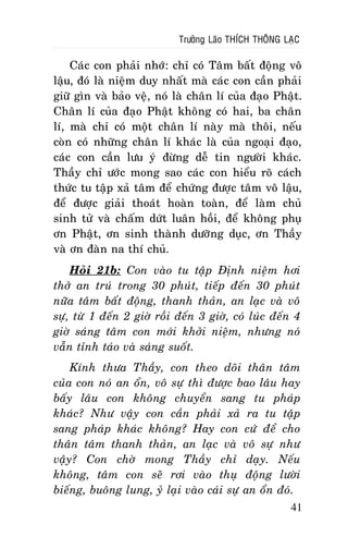 Tröôûng Laõo THÍCH THOÂNG LAÏC

Caùc con phaûi nhôù: chæ coù Taâm baát ñoäng voâ
laäu, ñoù laø nieäm duy nhaát maø caùc con caàn phaûi
giöõ gìn vaø baûo veä, noù laø chaân lí cuûa ñaïo Phaät.
Chaân lí cuûa ñaïo Phaät khoâng coù hai, ba chaân
lí, maø chæ coù moät chaân lí naøy maø thoâi, neáu
coøn coù nhöõng chaân lí khaùc laø cuûa ngoaïi ñaïo,
caùc con caàn löu yù ñöøng deã tin ngöôøi khaùc.
Thaày chæ öôùc mong sao caùc con hieåu roõ caùch
thöùc tu taäp xaû taâm ñeå chöùng ñöôïc taâm voâ laäu,
ñeå ñöôïc giaûi thoaùt hoaøn toaøn, ñeå laøm chuû
sinh töû vaø chaám döùt luaân hoài, ñeå khoâng phuï
ôn Phaät, ôn sinh thaønh döôõng duïc, ôn Thaày
vaø ôn ñaøn na thí chuû.
Hoûi 21b: Con vaøo tu taäp Ñònh nieäm hôi
thôû an truù trong 30 phuùt, tieáp ñeán 30 phuùt
nöõa taâm baát ñoäng, thanh thaûn, an laïc vaø voâ
söï, töø 1 ñeán 2 giôø roài ñeán 3 giôø, coù luùc ñeán 4
giôø saùng taâm con môùi khôûi nieäm, nhöng noù
vaãn tænh taùo vaø saùng suoát.
Kính thöa Thaày, con theo doõi thaân taâm
cuûa con noù an oån, voâ söï thì ñöôïc bao laâu hay
baáy laâu con khoâng chuyeån sang tu phaùp
khaùc? Nhö vaäy con caàn phaûi xaû ra tu taäp
sang phaùp khaùc khoâng? Hay con cöù ñeå cho
thaân taâm thanh thaûn, an laïc vaø voâ söï nhö
vaäy? Con chôø mong Thaày chæ daïy. Neáu
khoâng, taâm con seõ rôi vaøo thuï ñoäng löôøi
bieáng, buoâng lung, yû laïi vaøo caùi söï an oån ñoù.
41

 