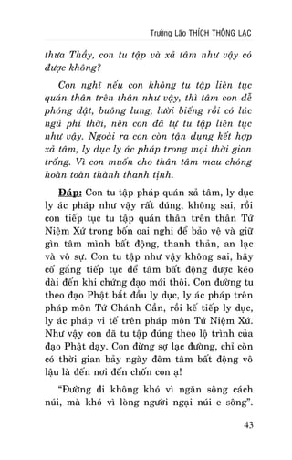 Tröôûng Laõo THÍCH THOÂNG LAÏC

thöa Thaày, con tu taäp vaø xaû taâm nhö vaäy coù
ñöôïc khoâng?
Con nghó neáu con khoâng tu taäp lieân tuïc
quaùn thaân treân thaân nhö vaäy, thì taâm con deã
phoùng daät, buoâng lung, löôøi bieáng roài coù luùc
nguû phi thôøi, neân con ñaõ töï tu taäp lieân tuïc
nhö vaäy. Ngoaøi ra con coøn taän duïng keát hôïp
xaû taâm, ly duïc ly aùc phaùp trong moïi thôøi gian
troáng. Vì con muoán cho thaân taâm mau choùng
hoaøn toaøn thaønh thanh tònh.
Ñaùp: Con tu taäp phaùp quaùn xaû taâm, ly duïc
ly aùc phaùp nhö vaäy raát ñuùng, khoâng sai, roài
con tieáp tuïc tu taäp quaùn thaân treân thaân Töù
Nieäm Xöù trong boán oai nghi ñeå baûo veä vaø giöõ
gìn taâm mình baát ñoäng, thanh thaûn, an laïc
vaø voâ söï. Con tu taäp nhö vaäy khoâng sai, haõy
coá gaéng tieáp tuïc ñeå taâm baát ñoäng ñöôïc keùo
daøi ñeán khi chöùng ñaïo môùi thoâi. Con ñöôøng tu
theo ñaïo Phaät baét ñaàu ly duïc, ly aùc phaùp treân
phaùp moân Töù Chaùnh Caàn, roài keá tieáp ly duïc,
ly aùc phaùp vi teá treân phaùp moân Töù Nieäm Xöù.
Nhö vaäy con ñaõ tu taäp ñuùng theo loä trình cuûa
ñaïo Phaät daïy. Con ñöøng sôï laïc ñöôøng, chæ coøn
coù thôøi gian baûy ngaøy ñeâm taâm baát ñoäng voâ
laäu laø ñeán nôi ñeán choán con aï!
“Ñöôøng ñi khoâng khoù vì ngaên soâng caùch
nuùi, maø khoù vì loøng ngöôøi ngaïi nuùi e soâng”.
43

 