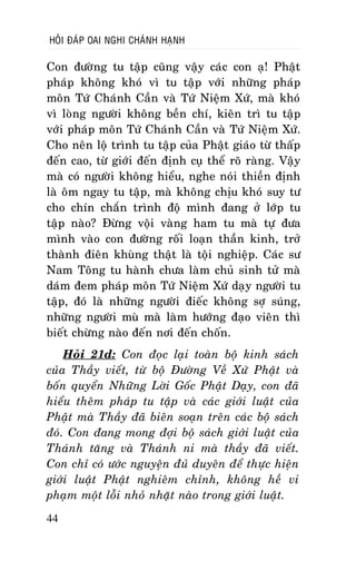 HOÛI ÑAÙP OAI NGHI CHAÙNH HAÏNH

Con ñöôøng tu taäp cuõng vaäy caùc con aï! Phaät
phaùp khoâng khoù vì tu taäp vôùi nhöõng phaùp
moân Töù Chaùnh Caàn vaø Töù Nieäm Xöù, maø khoù
vì loøng ngöôøi khoâng beàn chí, kieân trì tu taäp
vôùi phaùp moân Töù Chaùnh Caàn vaø Töù Nieäm Xöù.
Cho neân loä trình tu taäp cuûa Phaät giaùo töø thaáp
ñeán cao, töø giôùi ñeán ñònh cuï theå roõ raøng. Vaäy
maø coù ngöôøi khoâng hieåu, nghe noùi thieàn ñònh
laø oâm ngay tu taäp, maø khoâng chòu khoù suy tö
cho chín chaén trình ñoä mình ñang ôû lôùp tu
taäp naøo? Ñöøng voäi vaøng ham tu maø töï ñöa
mình vaøo con ñöôøng roái loaïn thaàn kinh, trôû
thaønh ñieân khuøng thaät laø toäi nghieäp. Caùc sö
Nam Toâng tu haønh chöa laøm chuû sinh töû maø
daùm ñem phaùp moân Töù Nieäm Xöù daïy ngöôøi tu
taäp, ñoù laø nhöõng ngöôøi ñieác khoâng sôï suùng,
nhöõng ngöôøi muø maø laøm höôùng ñaïo vieân thì
bieát chöøng naøo ñeán nôi ñeán choán.
Hoûi 21d: Con ñoïc laïi toaøn boä kinh saùch
cuûa Thaày vieát, töø boä Ñöôøng Veà Xöù Phaät vaø
boán quyeån Nhöõng Lôøi Goác Phaät Daïy, con ñaõ
hieåu theâm phaùp tu taäp vaø caùc giôùi luaät cuûa
Phaät maø Thaày ñaõ bieân soaïn treân caùc boä saùch
ñoù. Con ñang mong ñôïi boä saùch giôùi luaät cuûa
Thaùnh taêng vaø Thaùnh ni maø thaày ñaõ vieát.
Con chæ coù öôùc nguyeän ñuû duyeân ñeå thöïc hieän
giôùi luaät Phaät nghieâm chænh, khoâng heà vi
phaïm moät loãi nhoû nhaët naøo trong giôùi luaät.
44

 