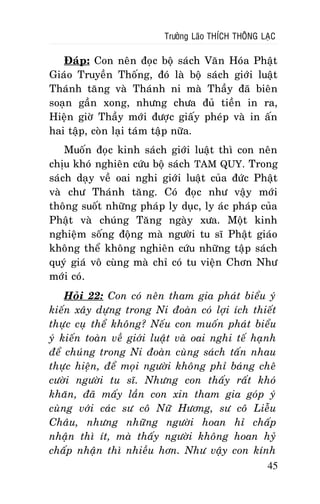 Tröôûng Laõo THÍCH THOÂNG LAÏC

Ñaùp: Con neân ñoïc boä saùch Vaên Hoùa Phaät
Giaùo Truyeàn Thoáng, ñoù laø boä saùch giôùi luaät
Thaùnh taêng vaø Thaùnh ni maø Thaày ñaõ bieân
soaïn gaàn xong, nhöng chöa ñuû tieàn in ra,
Hieän giôø Thaày môùi ñöôïc giaáy pheùp vaø in aán
hai taäp, coøn laïi taùm taäp nöõa.
Muoán ñoïc kinh saùch giôùi luaät thì con neân
chòu khoù nghieân cöùu boä saùch TAM QUY. Trong
saùch daïy veà oai nghi giôùi luaät cuûa ñöùc Phaät
vaø chö Thaùnh taêng. Coù ñoïc nhö vaäy môùi
thoâng suoát nhöõng phaùp ly duïc, ly aùc phaùp cuûa
Phaät vaø chuùng Taêng ngaøy xöa. Moät kinh
nghieäm soáng ñoäng maø ngöôøi tu só Phaät giaùo
khoâng theå khoâng nghieân cöùu nhöõng taäp saùch
quyù giaù voâ cuøng maø chæ coù tu vieän Chôn Nhö
môùi coù.
Hoûi 22: Con coù neân tham gia phaùt bieåu yù
kieán xaây döïng trong Ni ñoaøn coù lôïi ích thieát
thöïc cuï theå khoâng? Neáu con muoán phaùt bieåu
yù kieán toaøn veà giôùi luaät vaø oai nghi teá haïnh
ñeå chuùng trong Ni ñoaøn cuøng saùch taán nhau
thöïc hieän, ñeå moïi ngöôøi khoâng phæ baùng cheâ
cöôøi ngöôøi tu só. Nhöng con thaáy raát khoù
khaên, ñaõ maáy laàn con xin tham gia goùp yù
cuøng vôùi caùc sö coâ Nöõ Höông, sö coâ Lieãu
Chaâu, nhöng nhöõng ngöôøi hoan hæ chaáp
nhaän thì ít, maø thaáy ngöôøi khoâng hoan hyû
chaáp nhaän thì nhieàu hôn. Nhö vaäy con kính
45

 