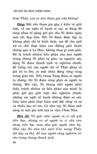 HOÛI ÑAÙP OAI NGHI CHAÙNH HAÏNH

thöa Thaày, con coù neân tham gia nöõa khoâng?
Ñaùp: Raát caàn tham gia goùp yù kieán veà giôùi
luaät, veà oai nghi teá haïnh ai sai, ai ñuùng ñeå
cuøng nhau coá gaéng giöõ gìn cho Ni ñoaøn ngaøy
moät toát ñeïp hôn. Bôûi Ni ñoaøn ñöôïc laäp ra
khoâng phaûi chæ laø hình thöùc, maø ñeå cho giôùi
nöõ coù choã thöïc hieän con ñöôøng giaûi thoaùt
chöùng quaû A La Haùn, khoâng thua gì nam giôùi.
Ñoù laø traùch nhieäm boån phaän cuûa moïi ngöôøi
trong chuùng Ni phaûi töï giaùc, töï nguyeän xaây
döïng Ni ñoaøn thanh tònh vaø nghieâm chænh,
ñeå tieáng noùi cuûa ngöôøi nöõ veà Phaät phaùp coù
giaù trò to lôùn, coù moät chaân ñöùng vöõng vaøng
trong giaùo hoäi. Neáu trong Taêng ñoaøn coù ngöôøi
tu chöùng, thì Ni ñoaøn cuõng phaûi coù ngöôøi tu
chöùng. Bôûi vaäy, Ni chuùng moãi ngöôøi phaûi
thaáy traùch nhieäm vaø boån phaän cuûa mình laø
phaûi giöõ gìn giôùi luaät cho nghieâm chænh,
nhöõng oai nghi teá haïnh khoâng ñöôïc sô soùt,
luoân luoân phaûi thöïc hieän moät ñôøi soáng voâ söï
vaø thieåu duïc tri tuùc. Coù nhö vaäy Ni ñoaøn môùi
saùng toû moät goùc trôøi cuûa tu vieän Chôn Nhö.
Hoûi 23: Veà giôùi caám ngöôøi tu só caát giöõ
tieàn baïc, nhöng coù soá ngöôøi tu só vaãn coøn
duøng tieàn baïc mua saém göûi ngöôøi caàm hoä.
Nhö vaäy thì nhö theá naøo? Con mong Thaày
chæ daïy cuï theå, ñeå moïi ngöôøi cuøng nghieâm trì
cho trong chuùng thanh tònh.
46

 