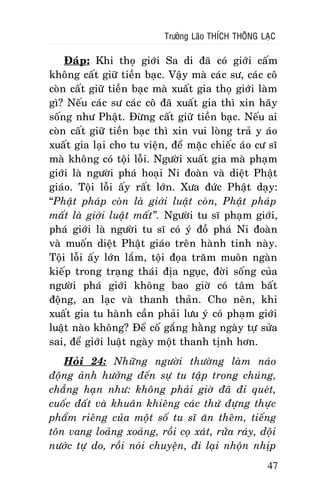 Tröôûng Laõo THÍCH THOÂNG LAÏC

Ñaùp: Khi thoï giôùi Sa di ñaõ coù giôùi caám
khoâng caát giöõ tieàn baïc. Vaäy maø caùc sö, caùc coâ
coøn caát giöõ tieàn baïc maø xuaát gia thoï giôùi laøm
gì? Neáu caùc sö caùc coâ ñaõ xuaát gia thì xin haõy
soáng nhö Phaät. Ñöøng caát giöõ tieàn baïc. Neáu ai
coøn caát giöõ tieàn baïc thì xin vui loøng traû y aùo
xuaát gia laïi cho tu vieän, ñeå maëc chieác aùo cö só
maø khoâng coù toäi loãi. Ngöôøi xuaát gia maø phaïm
giôùi laø ngöôøi phaù hoaïi Ni ñoaøn vaø dieät Phaät
giaùo. Toäi loãi aáy raát lôùn. Xöa ñöùc Phaät daïy:
“Phaät phaùp coøn laø giôùi luaät coøn, Phaät phaùp
maát laø giôùi luaät maát”. Ngöôøi tu só phaïm giôùi,
phaù giôùi laø ngöôøi tu só coù yù ñoà phaù Ni ñoaøn
vaø muoán dieät Phaät giaùo treân haønh tinh naøy.
Toäi loãi aáy lôùn laém, toäi ñoïa traêm muoân ngaøn
kieáp trong traïng thaùi ñòa nguïc, ñôøi soáng cuûa
ngöôøi phaù giôùi khoâng bao giôø coù taâm baát
ñoäng, an laïc vaø thanh thaûn. Cho neân, khi
xuaát gia tu haønh caàn phaûi löu yù coù phaïm giôùi
luaät naøo khoâng? Ñeå coá gaéng haèng ngaøy töï söûa
sai, ñeå giôùi luaät ngaøy moät thanh tònh hôn.
Hoûi 24: Nhöõng ngöôøi thöôøng laøm naùo
ñoäng aûnh höôûng ñeán söï tu taäp trong chuùng,
chaúng haïn nhö: khoâng phaûi giôø ñaõ ñi queùt,
cuoác ñaát vaø khuaân khieâng caùc thöù ñöïng thöïc
phaåm rieâng cuûa moät soá tu só aên theâm, tieáng
toân vang loaûng xoaûng, roài coï xaùt, röûa raùy, doäi
nöôùc töï do, roài noùi chuyeän, ñi laïi nhoän nhòp
47

 