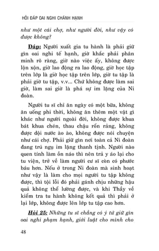 HOÛI ÑAÙP OAI NGHI CHAÙNH HAÏNH

nhö moät caùi chôï, nhö ngöôøi ñôøi, nhö vaäy coù
ñöôïc khoâng?
Ñaùp: Ngöôøi xuaát gia tu haønh laø phaûi giöõ
gìn oai nghi teá haïnh, giôø khaéc phaûi phaân
minh roõ raøng, giôø naøo vieäc aáy, khoâng ñöôïc
loän xoän, giôø lao ñoäng ra lao ñoäng, giôø hoïc taäp
treân lôùp laø giôø hoïc taäp treân lôùp, giôø tu taäp laø
phaûi giôø tu taäp, v.v... Chöù khoâng ñöôïc laøm sai
giôø, laøm sai giôø laø phaù söï im laëng cuûa Ni
ñoaøn.
Ngöôøi tu só chæ aên ngaøy coù moät böõa, khoâng
aên uoáng phi thôøi, khoâng aên theâm moät vaät gì
khaùc nhö ngöôøi ngoaøi ñôøi, khoâng ñöôïc khua
baùt khua cheùn, thau chaäu roån raûng, khoâng
ñöôïc doäi nöôùc aøo aøo, khoâng ñöôïc noùi chuyeän
nhö caùi chôï. Phaûi giöõ gìn nôi toaøn caû Ni ñoaøn
ñang truù nguï im laëng thanh tònh. Ngöôøi naøo
quen tính laøm oàn naùo thì neân traû y aùo laïi cho
tu vieän, trôû veà laøm ngöôøi cö só coøn coù phöôùc
baùu hôn. Neáu ôû trong Ni ñoaøn maø sinh hoaït
nhö vaäy laø laøm cho moïi ngöôøi tu taäp khoâng
ñöôïc, thì toäi loãi ñoù phaûi gaùnh chòu nhöõng haäu
quaû khoâng theå löôøng ñöôïc, vaø khi Thaày veà
kieåm tra tu haønh khoâng keát quaû thì phaûi ôû
laïi lôùp, khoâng ñöôïc leân lôùp tu taäp cao hôn.
Hoûi 25: Nhöõng tu só chaúng coù yù töù giöõ gìn
oai nghi phaïm haïnh, giôùi luaät cho mình cho
48

 