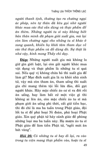 Tröôûng Laõo THÍCH THOÂNG LAÏC

ngöôøi thanh tònh, thöôøng taïo ra chöôùng ngaïi
aùc phaùp, neân töï thaân ñaõ keâu goïi nhôø ngöôøi
khaùc mua caùc thöù caàn duøng vaø thöïc phaåm ñeå
aên theâm. Nhöõng ngöôøi tu só naøy khoâng bieát
baûn thaân mình ñaõ phaïm giôùi xuaát gia, maø laïi
coøn laøm chöôùng ngaïi cho nhöõng tu só khaùc ôû
xung quanh, khieán hoï khôûi taâm tham duïc veà
caùc thöù thöïc phaåm vaø ñoà duøng ñoù. Söï thaät laø
nhö vaäy, kính mong Thaày chæ daïy.
Ñaùp: Nhöõng ngöôøi xuaát gia maø khoâng lo
giöõ gìn giôùi luaät, laïi coøn göûi ngöôøi khaùc mua
vaät duïng vaø thöïc phaåm laø nhöõng tu só quaù
sai. Neáu quyù vò khoâng chöøa boû thì xuaát gia ñeå
laøm gì? Muïc ñích xuaát gia laø ra khoûi nhaø sinh
töû, vaäy maø coøn tham aên, tham uoáng thì xuaát
gia chæ mang theâm toäi loãi löøa ñaûo, doái gaït
ngöôøi khaùc. Haõy maëc chieác aùo cö só ra ñôøi roài
aên uoáng, hay laøm baát cöù moät vieäc gì thì
khoâng ai leân aùn, coøn maëc chieác aùo tu só maø
phaïm giôùi aên uoáng phi thôøi, caát giöõ tieàn baïc,
thì ñoù chæ laø ma ba tuaàn trong Phaät giaùo, ñoäi
loát tu só ñeå phaù hoaïi Ni ñoaøn, phaù hoaïi Phaät
giaùo. Xin quyù phaät töû haõy caûnh giaùc ñeà phoøng
nhöõng loaïi ma ba tuaàn naøy. Hoï möôïn aùo tu só
Phaät giaùo ñeå laøm tieàn Phaät töû, “ngoài maùt aên
baùt vaøng”.
Hoûi 26: Coù nhöõng tu só hay ñi laïi, ra vaøo
trong tu vieän mang thöïc phaåm vaøo, hoaëc tu só
49

 