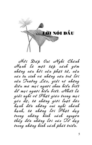 Tröôûng Laõo THÍCH THOÂNG LAÏC

LÔØI NOÙI ÑAÀU

Hoûi Ñaùp Oai Nghi Chaùnh
Haïnh laø moät taäp saùch goàm
nhöõng caâu hoûi cuûa phaät töû, cuûa
caùc tu sinh vaø nhöõng caâu traû lôøi
cuûa Tröôûng Laõo, giaûi roõ nhöõng
ñieàu maø moïi ngöôøi chöa hieåu bieát
ñeå moïi ngöôøi hieåu bieát. Nhaát laø
giaûi nghi veà Phaät giaùo trong moïi
goùc ñoä, töø nhöõng giôùi luaät ñöùc
haïnh ñeán nhöõng oai nghi chaùnh
haïnh, töø nhöõng lôøi Phaät daïy
trong nhöõng kinh saùch nguyeân
thuûy ñeán nhöõng lôøi caùc Toå daïy
trong nhöõng kinh saùch phaùt trieån.
5

 