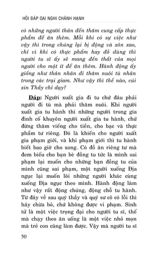 HOÛI ÑAÙP OAI NGHI CHAÙNH HAÏNH

coù nhöõng ngöôøi thaân ñeán thaêm cung caáp thöïc
phaåm ñeå aên theâm. Moãi khi coù söï vieäc nhö
vaäy thì trong chuùng laïi bò ñoäng vaø xoân xao,
chæ vì khi coù thöïc phaåm hay ñoà duøng thì
ngöôøi tu só aáy seõ mang ñeán thaát cuûa moïi
ngöôøi cho moät ít ñeå aên theâm. Haønh ñoäng aáy
gioáng nhö thaân nhaân ñi thaêm nuoâi tuø nhaân
trong caùc traïi giam. Nhö vaäy thì theá naøo, cuùi
xin Thaày chæ daïy?
Ñaùp: Ngöôøi xuaát gia ñi tu chöù ñaâu phaûi
ngöôøi ñi tuø maø phaûi thaêm nuoâi. Khi ngöôøi
xuaát gia tu haønh thì nhöõng ngöôøi trong gia
ñình coá khuyeân ngöôøi xuaát gia tu haønh, chöù
ñöøng thaêm vieáng cho tieàn, cho baïc vaø thöïc
phaåm tö rieâng. Ñoù laø khieán cho ngöôøi xuaát
gia phaïm giôùi, vaø khi phaïm giôùi thì tu haønh
bieát bao giôø cho xong. Coù ñoà aên rieâng tö maø
ñem bieáu cho baïn beø ñoàng tu töùc laø mình sai
phaïm laïi muoán cho nhöõng baïn ñoàng tu cuûa
mình cuõng sai phaïm, moät ngöôøi xuoáng Ñòa
nguïc laïi muoán loâi nhöõng ngöôøi khaùc cuøng
xuoáng Ñòa nguïc theo mình. Haønh ñoäng laøm
nhö vaäy raát ñoäng chuùng, ñoäng choã tu haønh.
Töø ñaây veà sau quyù thaày vaø quyù sö coâ coù loãi thì
haõy chöøa boû, chöù khoâng ñöôïc vi phaïm. Sinh
töû laø moät vieäc troïng ñaïi cho ngöôøi tu só, theá
maø chaïy theo aên uoáng laø moät vieäc nhoû moïn
maø treû con cuõng laøm ñöôïc. Vaäy maø ngöôøi tu só
50

 