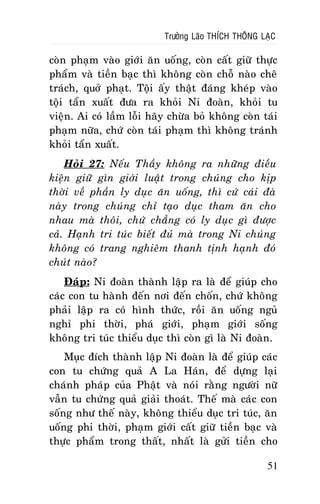 Tröôûng Laõo THÍCH THOÂNG LAÏC

coøn phaïm vaøo giôùi aên uoáng, coøn caát giöõ thöïc
phaåm vaø tieàn baïc thì khoâng coøn choã naøo cheâ
traùch, quôû phaït. Toäi aáy thaät ñaùng kheùp vaøo
toäi taån xuaát ñöa ra khoûi Ni ñoaøn, khoûi tu
vieän. Ai coù laàm loãi haõy chöøa boû khoâng coøn taùi
phaïm nöõa, chöù coøn taùi phaïm thì khoâng traùnh
khoûi taån xuaát.
Hoûi 27: Neáu Thaày khoâng ra nhöõng ñieàu
kieän giöõ gìn giôùi luaät trong chuùng cho kòp
thôøi veà phaàn ly duïc aên uoáng, thì cöù caùi ñaø
naøy trong chuùng chæ taïo duïc tham aên cho
nhau maø thoâi, chöù chaúng coù ly duïc gì ñöôïc
caû. Haïnh tri tuùc bieát ñuû maø trong Ni chuùng
khoâng coù trang nghieâm thanh tònh haïnh ñoù
chuùt naøo?
Ñaùp: Ni ñoaøn thaønh laäp ra laø ñeå giuùp cho
caùc con tu haønh ñeán nôi ñeán choán, chöù khoâng
phaûi laäp ra coù hình thöùc, roài aên uoáng nguû
nghæ phi thôøi, phaù giôùi, phaïm giôùi soáng
khoâng tri tuùc thieåu duïc thì coøn gì laø Ni ñoaøn.
Muïc ñích thaønh laäp Ni ñoaøn laø ñeå giuùp caùc
con tu chöùng quaû A La Haùn, ñeå döïng laïi
chaùnh phaùp cuûa Phaät vaø noùi raèng ngöôøi nöõ
vaãn tu chöùng quaû giaûi thoaùt. Theá maø caùc con
soáng nhö theá naøy, khoâng thieåu duïc tri tuùc, aên
uoáng phi thôøi, phaïm giôùi caát giöõ tieàn baïc vaø
thöïc phaåm trong thaát, nhaát laø göûi tieàn cho
51

 