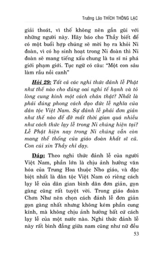 Tröôûng Laõo THÍCH THOÂNG LAÏC

giaûi thoaùt, vì theá khoâng neân gaàn guõi vôùi
nhöõng ngöôøi naøy. Haõy baùo cho Thaày bieát ñeå
coù moät buoåi hôïp chuùng seõ môøi hoï ra khoûi Ni
ñoaøn, vì coù hoï sinh hoaït trong Ni ñoaøn thì Ni
ñoaøn seõ mang tieáng xaáu chung laø tu só ni phaù
giôùi phaïm giôùi. Tuïc ngöõ coù caâu: “Moät con saâu
laøm raàu noài canh”
Hoûi 29: Taát caû caùc nghi thöùc ñaûnh leã Phaät
nhö theá naøo cho ñuùng oai nghi teá haïnh vaø toû
loøng cung kính moät caùch chaân thaät? Nhaát laø
phaûi ñuùng phong caùch ñaïo ñöùc leã nghóa cuûa
daân toäc Vieät Nam. Söï ñaûnh leã phaûi ñôn giaûn
nhö theá naøo ñeå ñôõ maát thôøi gian quaù nhieàu
nhö caùch thöùc laïy leã trong Ni chuùng hieän taïi?
Leã Phaät hieän nay trong Ni chuùng vaãn coøn
mang theå thoáng cuûa giaùo ñoaøn khaát só cuõ.
Con cuùi xin Thaày chæ daïy.
Ñaùp: Theo nghi thöùc ñaûnh leã cuûa ngöôøi
Vieät Nam, phaàn lôùn laø chòu aûnh höôûng vaên
hoùa cuûa Trung Hoa thuoäc Nho giaùo, vaø ñaëc
bieät nhaát laø daân toäc Vieät Nam coù rieâng caùch
laïy leã cuûa daân gian bình daân ñôn giaûn, goïn
gaøng cuõng raát tuyeät vôøi. Trong giaùo ñoaøn
Chôn Nhö neân choïn caùch ñaûnh leã ñôn giaûn
goïn gaøng nhaát nhöng khoâng keùm phaàn cung
kính, maø khoâng chòu aûnh höôûng baát cöù caùch
laïy leã cuûa moät nöôùc naøo. Nghi thöùc ñaûnh leã
naøy raát bình ñaúng giöõa nam cuõng nhö nöõ ñeàu
53

 