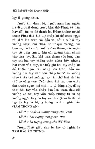 HOÛI ÑAÙP OAI NGHI CHAÙNH HAÏNH

laïy leã gioáng nhau.
Tröôùc khi ñaûnh leã, ngöôøi nam hay ngöôøi
nöõ ñeàu phaûi ñöùng tröôùc baøn thôø Phaät, toå tieân
hay ñoái töôïng ñeå ñaûnh leã. Ñöùng thaúng ngöôøi
tröôùc Phaät ñaøi, hai tay chaép laïi ñeå tröôùc ngöïc
roài ñöa leân traùn cuùi ñaàu xaù, roài ñöa hai tay
xuoáng ngöïc, hai chaân töø töø quyø xuoáng, hai
baøn tay môû ra uùp xuoáng ñöa thaúng caùc ngoùn
tay veà phía tröôùc, ñaàu cuùi xuoáng traùn chaïm
vaøo baøn tay. Sau khi traùn chaïm vaøo löng baøn
tay thì hai tay choáng thaân ñöùng daäy, nhöng
hai chaân vaãn quyø, luùc baáy giôø hai tay chaép laïi
ñeå tröôùc ngöïc roài naâng leân traùn, ñaàu cuùi
xuoáng hai tay vaãn coøn chaép töø töø haï xuoáng
theo thaân cuùi xuoáng, laïy laàn thöù hai vaø laàn
thöù ba cuõng vaäy. Cuoái cuøng hai tay vaãn chaép
ñaët tröôùc ngöïc, hai chaân töø töø ñöùng daäy, ñoàng
thôøi hai tay vaãn chaép ñöa leân traùn, ñaàu cuùi
xuoáng xaù hai tay vaãn chaép nhöng töø töø haï
xuoáng ngöïc. Laïy ba laïy vaø xaù moät xaù laø ñuû, vì
laïy ba laïy laø töôïng tröng ba aân nghóa lôùn
(TAM TROÏNG AÂN)
- Leã thöù nhaát laø töôïng tröng cho Trôøi
- Leã thöù hai töôïng tröng cho Ñaát
- Leã thöù ba töôïng tröng cho Toå Tieân
Trong Phaät giaùo daïy ba laïy coù nghóa laø
TAM BAÛO AÂN TROÏNG:
54

 