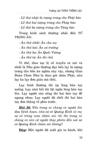 Tröôûng Laõo THÍCH THOÂNG LAÏC

- Leã thöù nhaät laø töôïng tröng cho Phaät baûo
- Leã thöù hai töôïng tröng cho Phaùp baûo
- Leã thöù ba töôïng tröng cho Taêng baûo
Trong kinh saùch thöôøng nhaéc ñeán TÖÙ
TROÏNG AÂN:
- AÂn thöù nhaát: AÂn cha meï
- AÂn thöù hai: AÂn sö tröôûng
- AÂn thöù ba: AÂn Quoác Vöông
- AÂn thöù tö: AÂn thí chuû
Vì theá, theo tuïc leä coå truyeàn coù nôi vaø
nhaát laø Nho giaùo thöôøng daïy boán laïy laø töôïng
tröng cho boán aân nghóa naøy vaäy, nhöng Giaùo
Ñoaøn Chôn Nhö laø theo goùt chaân Phaät, neân
laïy ba laïy ñôn giaûn maø thoâi.
Laïy bình thöôøng thì uùp loøng baøn tay
xuoáng. Laïy saùm hoái thì laät ngöõa loøng baøn tay
leân. Laïy ngöôøi coøn soáng thì hai baøn tay ñeå
ngang nhau. Laïy ngöôøi ñaõ cheát thì hai baøn
tay ñöa thaúng veà phía tröôùc.
Hoûi 30: Neáu trong ni chuùng coù ngöôøi oám
ñau beänh hoaïn, nhö sö coâ Quaûng Kính coù meï
sö coâ troâng nom chaêm soùc roài thì trong ni
chuùng coù neân cöû ngöôøi thay phieân ñeán nôi sö
coâ Quaûng Kính chaêm soùc khoâng?
Ñaùp: Moät ngöôøi ñaõ xuaát gia tu haønh, khi
55

 
