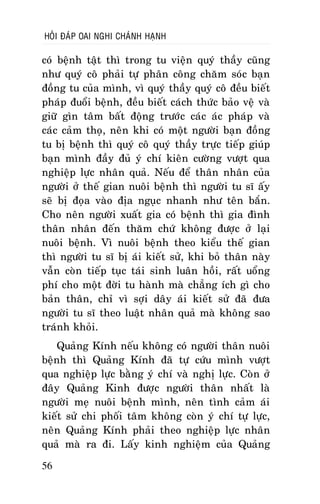 HOÛI ÑAÙP OAI NGHI CHAÙNH HAÏNH

coù beänh taät thì trong tu vieän quyù thaày cuõng
nhö quyù coâ phaûi töï phaân coâng chaêm soùc baïn
ñoàng tu cuûa mình, vì quyù thaày quyù coâ ñeàu bieát
phaùp ñuoåi beänh, ñeàu bieát caùch thöùc baûo veä vaø
giöõ gìn taâm baát ñoäng tröôùc caùc aùc phaùp vaø
caùc caûm thoï, neân khi coù moät ngöôøi baïn ñoàng
tu bò beänh thì quyù coâ quyù thaày tröïc tieáp giuùp
baïn mình ñaày ñuû yù chí kieân cöôøng vöôït qua
nghieäp löïc nhaân quaû. Neáu ñeå thaân nhaân cuûa
ngöôøi ôû theá gian nuoâi beänh thì ngöôøi tu só aáy
seõ bò ñoïa vaøo ñòa nguïc nhanh nhö teân baén.
Cho neân ngöôøi xuaát gia coù beänh thì gia ñình
thaân nhaân ñeán thaêm chöù khoâng ñöôïc ôû laïi
nuoâi beänh. Vì nuoâi beänh theo kieåu theá gian
thì ngöôøi tu só bò aùi kieát söû, khi boû thaân naøy
vaãn coøn tieáp tuïc taùi sinh luaân hoài, raát uoång
phí cho moät ñôøi tu haønh maø chaúng ích gì cho
baûn thaân, chæ vì sôïi daây aùi kieát söû ñaõ ñöa
ngöôøi tu só theo luaät nhaân quaû maø khoâng sao
traùnh khoûi.
Quaûng Kính neáu khoâng coù ngöôøi thaân nuoâi
beänh thì Quaûng Kính ñaõ töï cöùu mình vöôït
qua nghieäp löïc baèng yù chí vaø nghò löïc. Coøn ôû
ñaây Quaûng Kinh ñöôïc ngöôøi thaân nhaát laø
ngöôøi meï nuoâi beänh mình, neân tình caûm aùi
kieát söû chi phoái taâm khoâng coøn yù chí töï löïc,
neân Quaûng Kính phaûi theo nghieäp löïc nhaân
quaû maø ra ñi. Laáy kinh nghieäm cuûa Quaûng
56

 