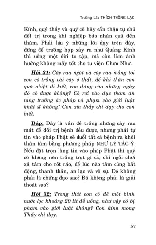 Tröôûng Laõo THÍCH THOÂNG LAÏC

Kính, quyù thaày vaø quyù coâ haõy caån thaän töï chuû
ñoái trò trong khi nghieäp baùo nhaân quaû ñeán
thaêm. Phaûi löu yù nhöõng lôøi daïy treân ñaây,
ñöøng ñeå tröôøng hôïp xaûy ra nhö Quaûng Kính
thì uoång moät ñôøi tu taäp, maø coøn laøm aûnh
höôûng khoâng maáy toát cho tu vieän Chôn Nhö.
Hoûi 31: Caây rau ngoùt vaø caây rau moàng tôi
con coù troàng vaøi caây ôû thaát, ñeå khi thaân con
quaù nhieät ñi kieát, con duøng vaøo nhöõng ngaøy
ñoù coù ñöôïc khoâng? Coù rôi vaøo duïc tham aên
taêng tröôûng aùc phaùp vaø phaïm vaøo giôùi luaät
khaát só khoâng? Con xin thaày chæ daïy cho con
bieát.
Ñaùp: Ñaây laø vaàn ñeà troàng nhöõng caây rau
maùt ñeå ñoái trò beänh ñeàu ñöôïc, nhöng phaûi töï
tin vaøo phaùp Phaät seõ ñuoåi taát caû beänh ra khoûi
thaân taâm baèng phöông phaùp NHÖ LYÙ TAÙC YÙ.
Neáu ñaët troïn loøng tin vaøo phaùp Phaät thì quyù
coâ khoâng neân troàng troït gì caû, chæ ngoài chôi
xaû taâm cho roát raùo, ñeå luùc naøo taâm cuõng baát
ñoäng, thanh thaûn, an laïc vaø voâ söï. Ñoù khoâng
phaûi laø chöùng ñaïo sao? Ñoù khoâng phaûi laø giaûi
thoaùt sao?
Hoûi 32: Trong thaát con coù ñeå moät bình
nöôùc loïc khoaûng 20 lít ñeå uoáng, nhö vaäy coù bò
phaïm vaøo giôùi luaät khoâng? Con kính mong
Thaày chæ daïy.
57

 