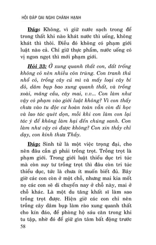 HOÛI ÑAÙP OAI NGHI CHAÙNH HAÏNH

Ñaùp: Khoâng, vì giöõ nöôùc saïch trong ñeå
trong thaát khi naøo khaùt nöôùc thì uoáng, khoâng
khaùt thì thoâi. Ñieàu ñoù khoâng coù phaïm giôùi
luaät naøo caû. Chæ giöõ thöïc phaåm, nöôùc uoáng coù
vò ngon ngoït thì môùi phaïm giôùi.
Hoûi 33: ÔÛ xung quanh thaát con, ñaát troáng
khoâng coû neân nhieàu coân truøng. Con tranh thuû
nhoå coû, troàng caây cuû mì vaø maáy loaïi caây bí
ñoû, daâm buïp bao xung quanh thaát, vaø troàng
xoaøi, maõng caàu, caây mai, v.v... Con laøm nhö
vaäy coù phaïm vaøo giôùi luaät khoâng? Vì con thaáy
chöa vaøo tu ñoäc cö hoaøn toaøn vaãn coøn ñi hoïc
vaø lao taùc queùt doïn, moãi khi con laøm con laïi
taùc yù ñeå khoâng laøm haïi ñeán chuùng sanh. Con
laøm nhö vaäy coù ñöôïc khoâng? Con xin thaày chæ
daïy, con kính thöa Thaày.
Ñaùp: Sinh töû laø moät vieäc troïng ñaïi, cho
neân ñaâu caàn gì phaûi troàng troït. Troàng troït laø
phaïm giôùi. Trong giôùi luaät thieåu duïc tri tuùc
maø coøn suy tö troàng troït thì ñaâu coøn tri tuùc
thieåu duïc, töùc laø chöa ít muoán bieát ñuû. Baây
giôø caùc con coøn ôû moät choã, nhöng mai kia moát
noï caùc con seõ di chuyeån nay ôû choã naøy, mai ôû
choã khaùc. Laø moät du taêng khaát só laøm sao
troàng troït ñöôïc. Hieän giôø caùc con chæ neân
troàng caây daâm buïp laøm raøo xung quanh thaát
cho kín ñaùo, ñeå phoøng hoä saùu caên trong khi
tu taäp, nhôø ñoù ñeå giöõ gìn taâm baát ñoäng tröôùc
58

 