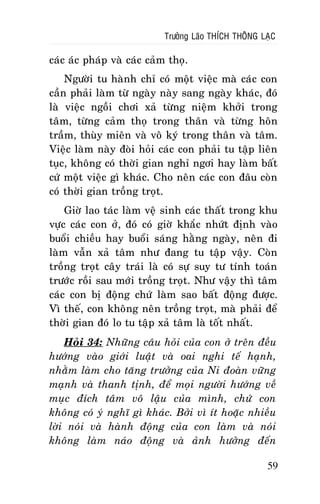 Tröôûng Laõo THÍCH THOÂNG LAÏC

caùc aùc phaùp vaø caùc caûm thoï.
Ngöôøi tu haønh chæ coù moät vieäc maø caùc con
caàn phaûi laøm töø ngaøy naøy sang ngaøy khaùc, ñoù
laø vieäc ngoài chôi xaû töøng nieäm khôûi trong
taâm, töøng caûm thoï trong thaân vaø töøng hoân
traàm, thuøy mieân vaø voâ kyù trong thaân vaø taâm.
Vieäc laøm naøy ñoøi hoûi caùc con phaûi tu taäp lieân
tuïc, khoâng coù thôøi gian nghæ ngôi hay laøm baát
cöù moät vieäc gì khaùc. Cho neân caùc con ñaâu coøn
coù thôøi gian troàng troït.
Giôø lao taùc laøm veä sinh caùc thaát trong khu
vöïc caùc con ôû, ñoù coù giôø khaéc nhöùt ñònh vaøo
buoåi chieàu hay buoåi saùng haèng ngaøy, neân ñi
laøm vaãn xaû taâm nhö ñang tu taäp vaäy. Coøn
troàng troït caây traùi laø coù söï suy tö tính toaùn
tröôùc roài sau môùi troàng troït. Nhö vaäy thì taâm
caùc con bò ñoäng chöù laøm sao baát ñoäng ñöôïc.
Vì theá, con khoâng neân troàng troït, maø phaûi ñeå
thôøi gian ñoù lo tu taäp xaû taâm laø toát nhaát.
Hoûi 34: Nhöõng caâu hoûi cuûa con ôû treân ñeàu
höôùng vaøo giôùi luaät vaø oai nghi teá haïnh,
nhaèm laøm cho taêng tröôûng cuûa Ni ñoaøn vöõng
maïnh vaø thanh tònh, ñeå moïi ngöôøi höôùng veà
muïc ñích taâm voâ laäu cuûa mình, chöù con
khoâng coù yù nghó gì khaùc. Bôûi vì ít hoaëc nhieàu
lôøi noùi vaø haønh ñoäng cuûa con laøm vaø noùi
khoâng laøm naùo ñoäng vaø aûnh höôûng ñeán
59

 