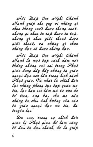 HOÛI ÑAÙP OAI NGHI CHAÙNH HAÏNH

Hoûi Ñaùp Oai Nghi Chaùnh
Haïnh giuùp cho quyù vò nhöõng gì
chöa thoâng suoát ñöôïc thoâng suoát,
nhöõng gì chöa tu taäp ñöôïc tu taäp,
nhöõng gì chöa giaûi thoaùt ñöôïc
giaûi thoaùt, vaø nhöõng gì chöa
chöùng ñaïo seõ ñöôïc chöùng ñaïo.
Hoûi Ñaùp Oai Nghi Chaùnh
Haïnh laø moät taäp saùch daùm noùi
thaúng nhöõng caùi sai trong Phaät
giaùo ñang daãy ñaày nhöõng taø giaùo
ngoaïi ñaïo xen laãn trong kinh saùch
Phaät giaùo. Vaø nhaát laø chænh ñoán
laïi nhöõng phong tuïc taäp quaùn meâ
tín, laïc haäu sai laàm maø töø xöa do
toå tieân, oâng baø, cha meï cuûa
chuùng ta chòu aûnh höôûng cuûa caùc
taø giaùo ngoaïi ñaïo meâ tín, ñaõ
truyeàn laïi.
Duø sao, trong söï chænh ñoán
giaùo lyù Phaät giaùo ñeå laøm saùng
toû ñaâu taø ñaâu chaùnh, ñoù laø giuùp
6

 