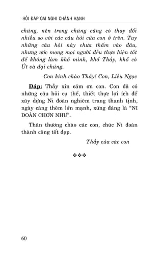 HOÛI ÑAÙP OAI NGHI CHAÙNH HAÏNH

chuùng, neân trong chuùng cuõng coù thay ñoåi
nhieàu so vôùi caùc caâu hoûi cuûa con ôû treân. Tuy
nhöõng caâu hoûi naøy chöa thaám vaøo ñaâu,
nhöng öôùc mong moïi ngöôøi ñeàu thöïc hieän toát
ñeå khoâng laøm khoå mình, khoå Thaày, khoå coâ
UÙt vaø ñaïi chuùng.
Con kính chaøo Thaày! Con, Lieãu Ngoïc
Ñaùp: Thaày xin caûm ôn con. Con ñaõ coù
nhöõng caâu hoûi cuï theå, thieát thöïc lôïi ích ñeå
xaây döïng Ni ñoaøn nghieâm trang thanh tònh,
ngaøy caøng theâm lôùn maïnh, xöùng ñaùng laø “ NI
ÑOAØN CHÔN NHÖ”.
Thaân thöông chaøo caùc con, chuùc Ni ñoaøn
thaønh coâng toát ñeïp.
Thaày cuûa caùc con


60

 
