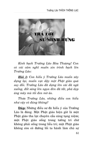 Tröôûng Laõo THÍCH THOÂNG LAÏC

TRAÛ LÔØI
SÖ MINH HÖNG

Kính baïch Tröôûng Laõo Hoøa Thöôïng! Con
coù vaøi caûm nghó muoán xin trình baïch leân
Tröôûng Laõo:
Hoûi 1: Con hieåu yù Tröôûng Laõo muoán
döïng laïi, muoán vöïc daäy moät Phaät giaùo
suy ñoài. Tröôûng Laõo ñaõ döïng leân caùi ñaõ
xuoáng, ñoát saùng leân ngoïn ñeøn ñaõ taét, phaù
aùng maây muø toái ñen môø aûo.

xaây
quaù
ngaõ
deïp

Thöa Tröôûng Laõo, nhöõng ñieàu con hieåu
nhö vaäy coù ñuùng khoâng?
Ñaùp: Nhöõng ñieàu sö ñaõ hieåu yù cuûa Tröôûng
Laõo laø ñuùng. Moät Phaät giaùo hieän giôø laø moät
Phaät giaùo tha löïc chuyeân caàu cuùng tuïng nieäm;
moät Phaät giaùo soáng trong töôûng tri chöù
khoâng phaûi soáng trong lieãu tri; moät Phaät giaùo
khoâng coøn coù ñöôøng loái tu haønh laøm chuû söï
61

 