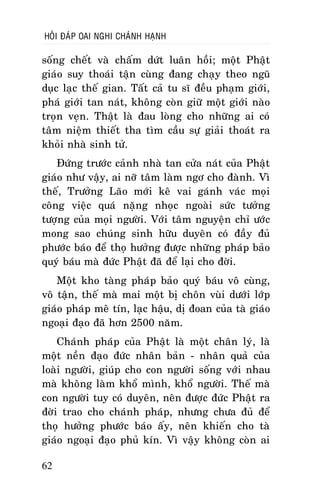 HOÛI ÑAÙP OAI NGHI CHAÙNH HAÏNH

soáng cheát vaø chaám döùt luaân hoài; moät Phaät
giaùo suy thoaùi taän cuøng ñang chaïy theo nguõ
duïc laïc theá gian. Taát caû tu só ñeàu phaïm giôùi,
phaù giôùi tan naùt, khoâng coøn giöõ moät giôùi naøo
troïn veïn. Thaät laø ñau loøng cho nhöõng ai coù
taâm nieäm thieát tha tìm caàu söï giaûi thoaùt ra
khoûi nhaø sinh töû.
Ñöùng tröôùc caûnh nhaø tan cöûa naùt cuûa Phaät
giaùo nhö vaäy, ai nôõ taâm laøm ngô cho ñaønh. Vì
theá, Tröôûng Laõo môùi keâ vai gaùnh vaùc moïi
coâng vieäc quaù naëng nhoïc ngoaøi söùc töôûng
töôïng cuûa moïi ngöôøi. Vôùi taâm nguyeän chæ öôùc
mong sao chuùng sinh höõu duyeân coù ñaày ñuû
phöôùc baùo ñeå thoï höôûng ñöôïc nhöõng phaùp baûo
quyù baùu maø ñöùc Phaät ñaõ ñeå laïi cho ñôøi.
Moät kho taøng phaùp baûo quyù baùu voâ cuøng,
voâ taän, theá maø mai moät bò choân vuøi döôùi lôùp
giaùo phaùp meâ tín, laïc haäu, dò ñoan cuûa taø giaùo
ngoaïi ñaïo ñaõ hôn 2500 naêm.
Chaùnh phaùp cuûa Phaät laø moät chaân lyù, laø
moät neàn ñaïo ñöùc nhaân baûn - nhaân quaû cuûa
loaøi ngöôøi, giuùp cho con ngöôøi soáng vôùi nhau
maø khoâng laøm khoå mình, khoå ngöôøi. Theá maø
con ngöôøi tuy coù duyeân, neân ñöôïc ñöùc Phaät ra
ñôøi trao cho chaùnh phaùp, nhöng chöa ñuû ñeå
thoï höôûng phöôùc baùo aáy, neân khieán cho taø
giaùo ngoaïi ñaïo phuû kín. Vì vaäy khoâng coøn ai
62

 
