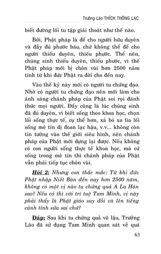 Tröôûng Laõo THÍCH THOÂNG LAÏC

bieát ñöôøng loái tu taäp giaûi thoaùt nhö theá naøo.
Bôûi, Phaät phaùp laø ñeå cho ngöôøi höõu duyeân
vaø ñaày ñuû phöôùc baùu, chöù khoâng theå ñeå cho
ngöôøi thieáu duyeân, thieáu phöôùc. Theá neân,
chuùng sinh thieáu duyeân, thieáu phöôùc, vì theá
Phaät phaùp môùi bò choân vuøi hôn 2500 naêm
tính töø khi ñöùc Phaät ra ñôøi cho ñeán nay.
Vaøo theá kyû naøy môùi coù ngöôøi tu chöùng ñaïo.
Nhôø coù ngöôøi tu chöùng ñaïo neân môùi laøm cho
aùnh saùng chaùnh phaùp cuûa Phaät soi roïi ñaùnh
thöùc moïi ngöôøi. Ñaáy cuõng laø luùc chuùng sinh
ñaõ ñuû duyeân, vì bieát soáng theo khoa hoïc, choïn
loái soáng thöïc teá, cuï theå hôn, xaû boû xa lìa loái
soáng meâ tín dò ñoan laïc haäu, v.v... khoâng coøn
tin töôûng vaøo theá giôùi sieâu hình, neân chaùnh
phaùp cuûa Phaät môùi döïng laïi ñöôïc. Neáu khoâng
coù con ngöôøi soáng thöïc teá khoa hoïc, maø cöù
soáng trong meâ tín thì chaùnh phaùp cuûa Phaät
vaãn phaûi tieáp tuïc choân vuøi.
Hoûi 2: Nhöng con thaéc maéc: Töø khi ñöùc
Phaät nhaäp Nieát Baøn ñeán nay hôn 2500 naêm,
khoâng coù moät vò naøo tu chöùng quaû A La Haùn
sao? Neáu coù thì vôùi trí tueä Tam Minh, vò naøy
phaûi thaáy laø Phaät giaùo suy ñoài vaø leân tieáng
caûnh tænh söûa sai chöù?
Ñaùp: Sau khi tu chöùng quaû voâ laäu, Tröôûng
Laõo ñaõ söû duïng Tam Minh quan saùt veà quaù
63

 
