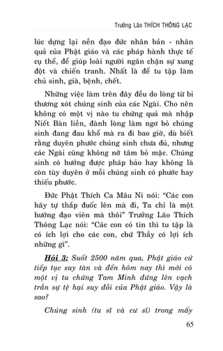 Tröôûng Laõo THÍCH THOÂNG LAÏC

luùc döïng laïi neàn ñaïo ñöùc nhaân baûn - nhaân
quaû cuûa Phaät giaùo vaø caùc phaùp haønh thöïc teá
cuï theå, ñeå giuùp loaøi ngöôøi ngaên chaën söï xung
ñoät vaø chieán tranh. Nhaát laø ñeå tu taäp laøm
chuû sinh, giaø, beänh, cheát.
Nhöõng vieäc laøm treân ñaây ñeàu do loøng töø bi
thöông xoùt chuùng sinh cuûa caùc Ngaøi. Cho neân
khoâng coù moät vò naøo tu chöùng quaû maø nhaäp
Nieát Baøn lieàn, ñaønh loøng laøm ngô boû chuùng
sinh ñang ñau khoå maø ra ñi bao giôø, duø bieát
raèng duyeân phöôùc chuùng sinh chöa ñuû, nhöng
caùc Ngaøi cuõng khoâng nôõ taâm boû maëc. Chuùng
sinh coù höôûng ñöôïc phaùp baûo hay khoâng laø
coøn tuøy duyeân ôû moãi chuùng sinh coù phöôùc hay
thieáu phöôùc.
Ñöùc Phaät Thích Ca Maâu Ni noùi: “Caùc con
haõy töï thaép ñuoác leân maø ñi, Ta chæ laø moät
höôùng ñaïo vieân maø thoâi” Tröôûng Laõo Thích
Thoâng Laïc noùi: “Caùc con coù tin thì tu taäp laø
coù ích lôïi cho caùc con, chöù Thaày coù lôïi ích
nhöõng gì”.
Hoûi 3: Suoát 2500 naêm qua, Phaät giaùo cöù
tieáp tuïc suy taøn vaø ñeán hoâm nay thì môùi coù
moät vò tu chöùng Tam Minh ñöùng leân vaïch
traàn söï teä haïi suy ñoài cuûa Phaät giaùo. Vaäy laø
sao?
Chuùng sinh (tu só vaø cö só) trong maáy
65

 