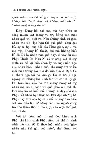 HOÛI ÑAÙP OAI NGHI CHAÙNH HAÏNH

ngaøn naêm qua ñaõ soáng trong u meâ môø mòt,
khoâng loái thoaùt, ñui muø khoâng bieát loái ñi.
Traùch nhieäm naøy do ai?
Ñaùp: Ñöøng hoûi taïi sao, maø haõy nhìn söï
soáng muoân vaät trong vuõ truï baèng con maét
nhaân quaû thì bieát roõ. Neáu chuùng sinh cöù gieo
nhaân meâ tín, laïc haäu thì quaû phaûi chòu gaët
laáy söï teä haïi suy ñoài cuûa Phaät giaùo, söï u meâ
môø mòt, khoâng loái thoaùt, ñui muø khoâng bieát
loái ñi. Ñoù laø nhaân naøo quaû naáy, vì vaäy duø ñöùc
Phaät Thích Ca Maâu Ni coù thöông xoùt chuùng
sinh, coù ñeå laïi boán chaân lyù vaø moät neàn ñaïo
ñöùc nhaân baûn - nhaân quaû, thì cuõng aâm thaàm
mai moät trong caùc bia ñaù cuûa vua A Duïc. Coù
ai theøm ngoù tôùi noù laøm gì. Duø coù löu yù ngoù
ngaøng tôùi nhöõng bia kinh kia thì coù ích lôïi gì,
khi taâm hoàn cuûa hoï coøn mang naëng nhöõng
nhaân meâ tín dò ñoan thì quaû phaûi muø môø, thì
laøm sao tin vaø hieåu noåi nhöõng lôøi daïy cuûa ñöùc
Phaät raát khoa hoïc thöïc teá. Khi ñoïc nhöõng lôøi
Phaät daïy laøm sao hoï chòu noåi nhöõng ñoøn saám
seùt laøm ñaûo loän tö töôûng cuûa loaøi ngöôøi ñang
tin vaøo thaàn thaùnh ma quyû, vaøo moät theá giôùi
sieâu hình.
Vôùi tö töôûng meâ tín maø ñoïc kinh saùch
Phaät thì kinh saùch Phaät cuõng trôû thaønh kinh
saùch meâ tín. Ñoù laø theo luaät nhaân quaû “gieo
nhaân naøo thì gaët quaû naáy”, chöù ñöøng hoûi
66

 