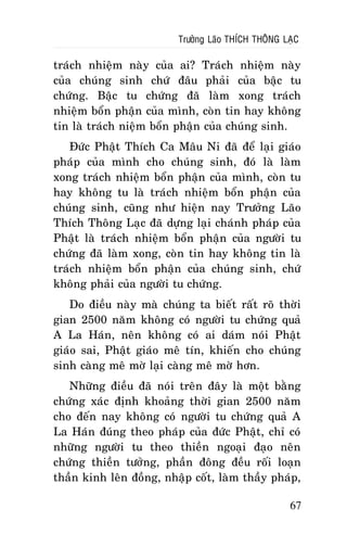 Tröôûng Laõo THÍCH THOÂNG LAÏC

traùch nhieäm naøy cuûa ai? Traùch nhieäm naøy
cuûa chuùng sinh chöù ñaâu phaûi cuûa baäc tu
chöùng. Baäc tu chöùng ñaõ laøm xong traùch
nhieäm boån phaän cuûa mình, coøn tin hay khoâng
tin laø traùch nieäm boån phaän cuûa chuùng sinh.
Ñöùc Phaät Thích Ca Maâu Ni ñaõ ñeå laïi giaùo
phaùp cuûa mình cho chuùng sinh, ñoù laø laøm
xong traùch nhieäm boån phaän cuûa mình, coøn tu
hay khoâng tu laø traùch nhieäm boån phaän cuûa
chuùng sinh, cuõng nhö hieän nay Tröôûng Laõo
Thích Thoâng Laïc ñaõ döïng laïi chaùnh phaùp cuûa
Phaät laø traùch nhieäm boån phaän cuûa ngöôøi tu
chöùng ñaõ laøm xong, coøn tin hay khoâng tin laø
traùch nhieäm boån phaän cuûa chuùng sinh, chöù
khoâng phaûi cuûa ngöôøi tu chöùng.
Do ñieàu naøy maø chuùng ta bieát raát roõ thôøi
gian 2500 naêm khoâng coù ngöôøi tu chöùng quaû
A La Haùn, neân khoâng coù ai daùm noùi Phaät
giaùo sai, Phaät giaùo meâ tín, khieán cho chuùng
sinh caøng meâ môø laïi caøng meâ môø hôn.
Nhöõng ñieàu ñaõ noùi treân ñaây laø moät baèng
chöùng xaùc ñònh khoaûng thôøi gian 2500 naêm
cho ñeán nay khoâng coù ngöôøi tu chöùng quaû A
La Haùn ñuùng theo phaùp cuûa ñöùc Phaät, chæ coù
nhöõng ngöôøi tu theo thieàn ngoaïi ñaïo neân
chöùng thieàn töôûng, phaàn ñoâng ñeàu roái loaïn
thaàn kinh leân ñoàng, nhaäp coát, laøm thaày phaùp,
67

 