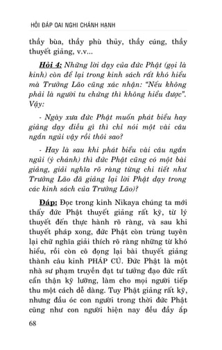HOÛI ÑAÙP OAI NGHI CHAÙNH HAÏNH

thaày buøa, thaày phuø thuûy, thaày cuùng, thaày
thuyeát giaûng, v.v...
Hoûi 4: Nhöõng lôøi daïy cuûa ñöùc Phaät (goïi laø
kinh) coøn ñeå laïi trong kinh saùch raát khoù hieåu
maø Tröôûng Laõo cuõng xaùc nhaän: “Neáu khoâng
phaûi laø ngöôøi tu chöùng thì khoâng hieåu ñöôïc”.
Vaäy:
- Ngaøy xöa ñöùc Phaät muoán phaùt bieåu hay
giaûng daïy ñieàu gì thì chæ noùi moät vaøi caâu
ngaén nguûi vaäy roài thoâi sao?
- Hay laø sau khi phaùt bieåu vaøi caâu ngaén
nguûi (yù chaùnh) thì ñöùc Phaät cuõng coù moät baøi
giaûng, giaûi nghóa roõ raøng töøng chi tieát nhö
Tröôûng Laõo ñaõ giaûng laïi lôøi Phaät daïy trong
caùc kinh saùch cuûa Tröôûng Laõo)?
Ñaùp: Ñoïc trong kinh Nikaya chuùng ta môùi
thaáy ñöùc Phaät thuyeát giaûng raát kyõ, töø lyù
thuyeát ñeán thöïc haønh roõ raøng, vaø sau khi
thuyeát phaùp xong, ñöùc Phaät coøn truøng tuyeân
laïi chöõ nghóa giaûi thích roõ raøng nhöõng töø khoù
hieåu, roài coøn coâ ñoïng laïi baøi thuyeát giaûng
thaønh caâu kinh PHAÙP CUÙ. Ñöùc Phaät laø moät
nhaø sö phaïm truyeàn ñaït tö töôûng ñaïo ñöùc raát
caån thaän kyõ löôõng, laøm cho moïi ngöôøi tieáp
thu moät caùch deã daøng. Tuy Phaät giaûng raát kyõ,
nhöng ñaàu oùc con ngöôøi trong thôøi ñöùc Phaät
cuõng nhö con ngöôøi hieän nay ñeàu ñaày aép
68

 