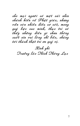 Tröôûng Laõo THÍCH THOÂNG LAÏC

cho moïi ngöôøi coù moät caùi nhìn
chaùnh kieán veà Phaät giaùo, nhöng
vaãn coøn nhieàu ñieàu sô soùt, mong
quyù baäc cao minh, thaïc trí coù
thaáy nhöõng ñieàu gì chöa thoâng
suoát xin vui loøng chæ baûo, chuùng
toâi thaønh thaät tri ôn quyù vò.
Kính ghi
Tröôûng laõo Thích Thoâng Laïc

7

 