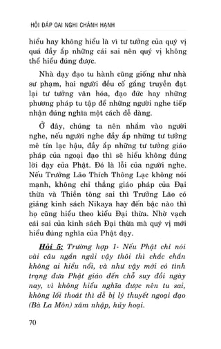 HOÛI ÑAÙP OAI NGHI CHAÙNH HAÏNH

hieåu hay khoâng hieåu laø vì tö töôûng cuûa quyù vò
quaù ñaày aép nhöõng caùi sai neân quyù vò khoâng
theå hieåu ñuùng ñöôïc.
Nhaø daïy ñaïo tu haønh cuõng gioáng nhö nhaø
sö phaïm, hai ngöôøi ñeàu coá gaéng truyeàn ñaït
laïi tö töôûng vaên hoùa, ñaïo ñöùc hay nhöõng
phöông phaùp tu taäp ñeå nhöõng ngöôøi nghe tieáp
nhaän ñuùng nghóa moät caùch deã daøng.
ÔÛ ñaây, chuùng ta neân nhaém vaøo ngöôøi
nghe, neáu ngöôøi nghe ñaày aép nhöõng tö töôûng
meâ tín laïc haäu, ñaày aép nhöõng tö töôûng giaùo
phaùp cuûa ngoaïi ñaïo thì seõ hieåu khoâng ñuùng
lôøi daïy cuûa Phaät. Ñoù laø loãi cuûa ngöôøi nghe.
Neáu Tröôûng Laõo Thích Thoâng Laïc khoâng noùi
maïnh, khoâng chæ thaúng giaùo phaùp cuûa Ñaïi
thöøa vaø Thieàn toâng sai thì Tröôûng Laõo coù
giaûng kinh saùch Nikaya hay ñeán baäc naøo thì
hoï cuõng hieåu theo kieåu Ñaïi thöøa. Nhôø vaïch
caùi sai cuûa kinh saùch Ñaïi thöøa maø quyù vò môùi
hieåu ñuùng nghóa cuûa Phaät daïy.
Hoûi 5: Tröôøng hôïp 1- Neáu Phaät chæ noùi
vaøi caâu ngaén nguûi vaäy thoâi thì chaéc chaén
khoâng ai hieåu noåi, vaø nhö vaäy môùi coù tình
traïng ñöa Phaät giaùo ñeán choã suy ñoài ngaøy
nay, vì khoâng hieåu nghóa ñöôïc neân tu sai,
khoâng loái thoaùt thì deã bò lyù thuyeát ngoaïi ñaïo
(Baø La Moân) xaâm nhaäp, huûy hoaïi.
70

 