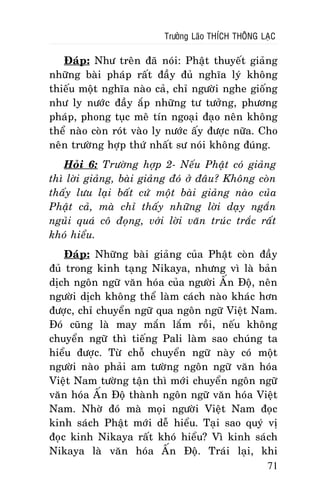 Tröôûng Laõo THÍCH THOÂNG LAÏC

Ñaùp: Nhö treân ñaõ noùi: Phaät thuyeát giaûng
nhöõng baøi phaùp raát ñaày ñuû nghóa lyù khoâng
thieáu moät nghóa naøo caû, chæ ngöôøi nghe gioáng
nhö ly nöôùc ñaày aép nhöõng tö töôûng, phöông
phaùp, phong tuïc meâ tín ngoaïi ñaïo neân khoâng
theå naøo coøn roùt vaøo ly nöôùc aáy ñöôïc nöõa. Cho
neân tröôøng hôïp thöù nhaát sö noùi khoâng ñuùng.
Hoûi 6: Tröôøng hôïp 2- Neáu Phaät coù giaûng
thì lôøi giaûng, baøi giaûng ñoù ôû ñaâu? Khoâng coøn
thaáy löu laïi baát cöù moät baøi giaûng naøo cuûa
Phaät caû, maø chæ thaáy nhöõng lôøi daïy ngaén
nguûi quaù coâ ñoïng, vôùi lôøi vaên truùc traéc raát
khoù hieåu.
Ñaùp: Nhöõng baøi giaûng cuûa Phaät coøn ñaày
ñuû trong kinh taïng Nikaya, nhöng vì laø baûn
dòch ngoân ngöõ vaên hoùa cuûa ngöôøi AÁn Ñoä, neân
ngöôøi dòch khoâng theå laøm caùch naøo khaùc hôn
ñöôïc, chæ chuyeån ngöõ qua ngoân ngöõ Vieät Nam.
Ñoù cuõng laø may maén laém roài, neáu khoâng
chuyeån ngöõ thì tieáng Pali laøm sao chuùng ta
hieåu ñöôïc. Töø choã chuyeån ngöõ naøy coù moät
ngöôøi naøo phaûi am töôøng ngoân ngöõ vaên hoùa
Vieät Nam töôøng taän thì môùi chuyeån ngoân ngöõ
vaên hoùa AÁn Ñoä thaønh ngoân ngöõ vaên hoùa Vieät
Nam. Nhôø ñoù maø moïi ngöôøi Vieät Nam ñoïc
kinh saùch Phaät môùi deã hieåu. Taïi sao quyù vò
ñoïc kinh Nikaya raát khoù hieåu? Vì kinh saùch
Nikaya laø vaên hoùa AÁn Ñoä. Traùi laïi, khi
71

 