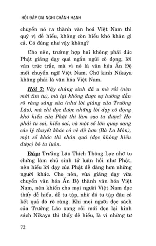 HOÛI ÑAÙP OAI NGHI CHAÙNH HAÏNH

chuyeån noù ra thaønh vaên hoaù Vieät Nam thì
quyù vò deã hieåu, khoâng coøn hieåu khoù khaên gì
caû. Coù ñuùng nhö vaäy khoâng?
Cho neân, tröôøng hôïp hai khoâng phaûi ñöùc
Phaät giaûng daïy quaù ngaén nguûi coâ ñoïng, lôøi
vaên truùc traéc, maø vì noù laø vaên hoùa AÁn Ñoä
môùi chuyeån ngöõ Vieät Nam. Chöù kinh Nikaya
khoâng phaûi laø vaên hoùa Vieät Nam.
Hoûi 7: Vaäy chuùng sinh ñaõ u meâ roài (neân
môùi tìm tu), maø laïi khoâng ñöôïc söï höôùng daãn
roõ raøng saùng suûa (nhö lôøi giaûng cuûa Tröôûng
Laõo), maø chæ ñoïc ñöôïc nhöõng lôøi daïy coâ ñoïng
khoù hieåu cuûa Phaät thì laøm sao tu ñöôïc? Hoï
phaûi tu sai, hieåu sai, vaø moät soá lôùn quay sang
caùc lyù thuyeát khaùc coù veû deã hôn (Baø La Moân),
moät soá khaùc thì chaùn quaù (ñoïc khoâng hieåu
ñöôïc) boû tu luoân.
Ñaùp: Tröôûng Laõo Thích Thoâng Laïc nhôø tu
chöùng laøm chuû sinh töû luaân hoài nhö Phaät,
neân hieåu lôøi daïy cuûa Phaät deã daøng hôn nhöõng
ngöôøi khaùc. Cho neân, vöøa giaûng daïy vöøa
chuyeån vaên hoùa AÁn Ñoä thaønh vaên hoùa Vieät
Nam, neân khieán cho moïi ngöôøi Vieät Nam ñoïc
thaáy deã hieåu, deã tu taäp, nhôø ñoù tu taäp ñaâu coù
keát quaû ñoù roõ raøng. Khi moïi ngöôøi ñoïc saùch
cuûa Tröôûng Laõo xong roài môùi ñoïc laïi kinh
saùch Nikaya thì thaáy deã hieåu, laø vì nhöõng tö
72

 