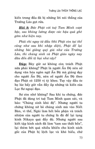 Tröôûng Laõo THÍCH THOÂNG LAÏC

kieán trong ñaàu ñaõ bò nhöõng lôøi noùi thaúng cuûa
Tröôûng Laõo goït röûa.
Hoûi 8: Ñöùc Phaät vôùi tueä Tam Minh vöôït
baäc, sao khoâng löôøng ñöôïc caùc haäu quaû gheâ
gôùm nhö hieän nay.
Phaûi chi ngay töø ñaàu (khi Phaät coøn taïi theá
cuõng nhö sau khi nhaäp dieät), Phaät ñeå laïi
nhöõng baøi giaûng quyù giaù nhö cuûa Tröôûng
Laõo, thì chuùng sinh vaø Phaät giaùo ngaøy nay
ñaâu ñeán ñoåi teä haïi nhö vaäy?
Ñaùp: Baây giôø sö khoâng coøn traùch Phaät
nöõa phaûi khoâng? Phaät laø ngöôøi AÁn Ñoä neân söû
duïng vaên hoùa ngoân ngöõ AÁn Ñoä maø giaûng daïy
cho ngöôøi AÁn Ñoä, neân soá ngöôøi AÁn Ñoä theo
ñaïo Phaät coù 1250 vò tyø kheo. Tuy vaäy ñaàu oùc
hoï luùc baáy giôø vaãn ñaày aép nhöõng taø kieán cuûa
Luïc Sö ngoaïi ñaïo.
Sö coøn nhôù khoâng? Sau khi tu chöùng, ñöùc
Phaät ñaõ duøng trí tueä Tam Minh quan saùt, vaø
baûo: “Chuùng sinh khoù ñoä”. Nhöng ngöôøi tu
chöùng khoâng nôõ boû chuùng sinh maø vaøo Nieát
Baøn, vì theá, Ngaøi laøm heát boån phaän vaø traùch
nhieäm cuûa ngöôøi tu chöùng laø ñaõ ñeå laïi taïng
kinh Nikaya quaù ñaày ñuû. Nhöng ngöôøi sau
kieát taäp kinh saùch ñaõ laøm “tam sao thaát boån”,
laïi theâm bôùt quaù nhieàu khieán cho kinh saùch
goác cuûa Phaät bò leäch laïc vaø khoù hieåu, chöù
73

 