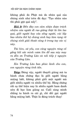 HOÛI ÑAÙP OAI NGHI CHAÙNH HAÏNH

khoâng phaûi do Phaät maø do nhaân quaû cuûa
chuùng sinh nhö treân ñaõ daïy: “Taïo nhaân naøo
thì phaûi gaët quaû naáy”.
Hoûi 9: Ñeán ñaây con caûm nhaän ñöôïc traùch
nhieäm cuûa ngöôøi ñi rao giaûng thaät laø lôùn lao
quaù, gieát ngöôøi hay cöùu soáng ngöôøi, vuøi laáp
bao nhieâu theá heä chuùng sinh hay laøm raïng rôõ
chuùng sinh giaûi thoaùt cuõng ôû trong tay caùc vò
naøy.
Taøi heøn, söù yeáu, con cuõng nguyeän raùng coá
gaéng heát söùc mình vöôn leân ñeå sau naøy may
ra ñeàn ôn Tröôûng Laõo vaø noái tieáp yù nguyeän
cuûa Tröôûng Laõo.
Xin Tröôûng Laõo ban phuùc laønh cho con,
con nguyeän raùng tinh taán.
Ñaùp: Ñuùng vaäy, ngöôøi thuyeát giaûng maø tu
haønh chöa chöùng ñaïo laø gieát ngöôøi baèng
mieäng löôõi, khoâng phaûi gieát moät ngöôøi maø
gieát nhieàu ngöôøi vaø nhieàu theá heä. Baèng chöùng
raát cuï theå hieän nay laø nhieàu ngöôøi ham danh
neân ñi hoïc laøm giaûng sö. Cuoái cuøng mình
chaúng tu haønh ra caùi gì, chæ doái gaït ngöôøi
baèng mieäng löôõi. Thaät laø ñaùng traùch thay!

74

 