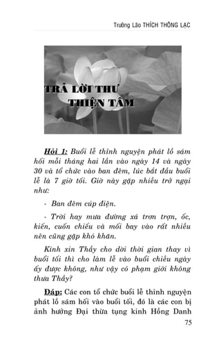 Tröôûng Laõo THÍCH THOÂNG LAÏC

TRAÛ LÔØI THÖ
THIEÄN TAÂM

Hoûi 1: Buoåi leã thænh nguyeän phaùt loà saùm
hoái moãi thaùng hai laàn vaøo ngaøy 14 vaø ngaøy
30 vaø toå chöùc vaøo ban ñeâm, luùc baét ñaàu buoåi
leã laø 7 giôø toái. Giôø naøy gaëp nhieàu trôû ngaïi
nhö:
- Ban ñeâm cuùp ñieän.
- Trôøi hay möa ñöôøng xaù trôn trôïn, oác,
kieán, cuoán chieáu vaø moái bay vaøo raát nhieàu
neân cuõng gaëp khoù khaên.
Kính xin Thaày cho dôøi thôøi gian thay vì
buoåi toái thì cho laøm leã vaøo buoåi chieàu ngaøy
aáy ñöôïc khoâng, nhö vaäy coù phaïm giôùi khoâng
thöa Thaày?
Ñaùp: Caùc con toå chöùc buoåi leã thænh nguyeän
phaùt loà saùm hoái vaøo buoåi toái, ñoù laø caùc con bò
aûnh höôûng Ñaïi thöøa tuïng kinh Hoàng Danh
75

 