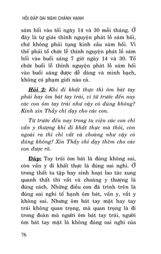 HOÛI ÑAÙP OAI NGHI CHAÙNH HAÏNH

saùm hoái vaøo toái ngaøy 14 vaø 30 moãi thaùng. ÔÛ
ñaây laø töï giaùc thænh nguyeän phaùt loà saùm hoái,
chöù khoâng phaûi tuïng kinh caàu saùm hoái. Vì
theá phaûi toå chöùc leã thænh nguyeän phaùt loà saùm
hoái vaøo buoåi saùng 7 giôø ngaøy 14 vaø 30. Toå
chöùc buoåi leã thænh nguyeän phaùt loà saùm hoái
vaøo buoåi saùng ñöôïc deã daøng vaø minh baïch,
khoâng coù phaïm giôùi naøo caû.
Hoûi 2: Khi ñi khaát thöïc thì oâm baùt tay
phaûi hay oâm baùt tay traùi, vì töø tröôùc ñeán nay
caùc con oâm tay traùi nhö vaäy coù ñuùng khoâng?
Kính xin Thaày chæ daïy cho caùc con.
Töø tröôùc ñeán nay trong tu vieän caùc con chæ
vaán y thöôïng khi ñi khaát thöïc maø thoâi, coøn
ngoaøi ra thì chæ vaét vaø choaøng nhö vaäy coù
ñuùng khoâng? Xin Thaày chæ daïy theâm cho caùc
con ñöôïc roõ.
Ñaùp: Tay traùi oâm baùt laø ñuùng khoâng sai,
coøn vaán y ñi khaát thöïc laø ñuùng oai nghi. ÔÛ
trong thaát tu taäp hay sinh hoaït lao taùc xung
quanh thaát thì vaét vaø choaøng y thöôïng laø
ñuùng caùch. Nhöõng ñieàu con ñaõ trình treân laø
ñuùng oai nghi teá haïnh oâm baùt, vaán y, vaét y
khoâng sai. Nhöng oâm baùt tay maët hay tay
traùi khoâng quan troïng, maø quan troïng laø ñi
trong ñoaøn maø ngöôøi oâm baùt tay traùi, ngöôøi
oâm baùt tay maët laø khoâng ñuùng oai nghi cuûa
76

 