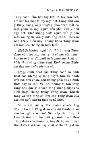 Tröôûng Laõo THÍCH THOÂNG LAÏC

Taêng ñoaøn. OÂm baùt tay traùi laø tay traùi heát,
oâm baùt tay maët laø tay maët heát. Cuõng nhö vaán
y thì y trung vaø y thöôïng phaûi treân maét caù
moät phaân vaø moïi ngöôøi ñeàu phaûi vaán y nhö
vaäy heát. Chöù khoâng ñöôïc ngöôøi vaán y phuû
maét caù, ngöôøi vaán y nöûa oáng chaân. Caùc con
neân löu yù ñieàu naøy, khoâng kheùo Taêng ñoaøn
chæ laøm troø cho ngöôøi hieåu bieát.
Hoûi 3: Nhöõng ngöôøi döï thính trong Taêng
ñoaøn coù ñöôïc saép ñaët vò trí chung vôùi nhau,
hay laø quyù sö ñoù phaûi ngoài phía sau hoaëc ñi
khaát thöïc cuõng ñöùng sau? Kính mong Thaày
chæ daïy theâm cho caùc con roõ.
Ñaùp: Sinh hoaït cuûa Taêng ñoaøn laø sinh
hoaït cuûa nhöõng vò taêng quyeát taâm tu haønh
ñeán nôi ñeán choán, chöù khoâng phaûi tu coù hình
thöùc hay tu thöû. Vì theá, nhöõng vò taân taêng
cuõng nhö quyù vò khaùch taêng khoâng ñöôïc cho
sinh hoaït chung trong Taêng ñoaøn. Khaùch
taêng vaø taân taêng seõ laøm cho Taêng ñoaøn cuûa
caùc con maát traät töï theo söï toå chöùc.
Ví duï: Coù moät vò Hoøa thöôïng khaùch taêng
ñeán thaêm thì Taêng ñoaøn cho döï thính vaø seõ
cho hoï ngoài choã naøo? Neáu xeáp cho ôû vò trí
Hoøa thöôïng thì hoï bieát gì sinh hoaït theo
Taêng ñoaøn cuûa chuùng ta, hay ñeå hoï sinh hoaït
theo kieåu Ñaïi thöøa hay khaát só thì Taêng ñoaøn
77

 